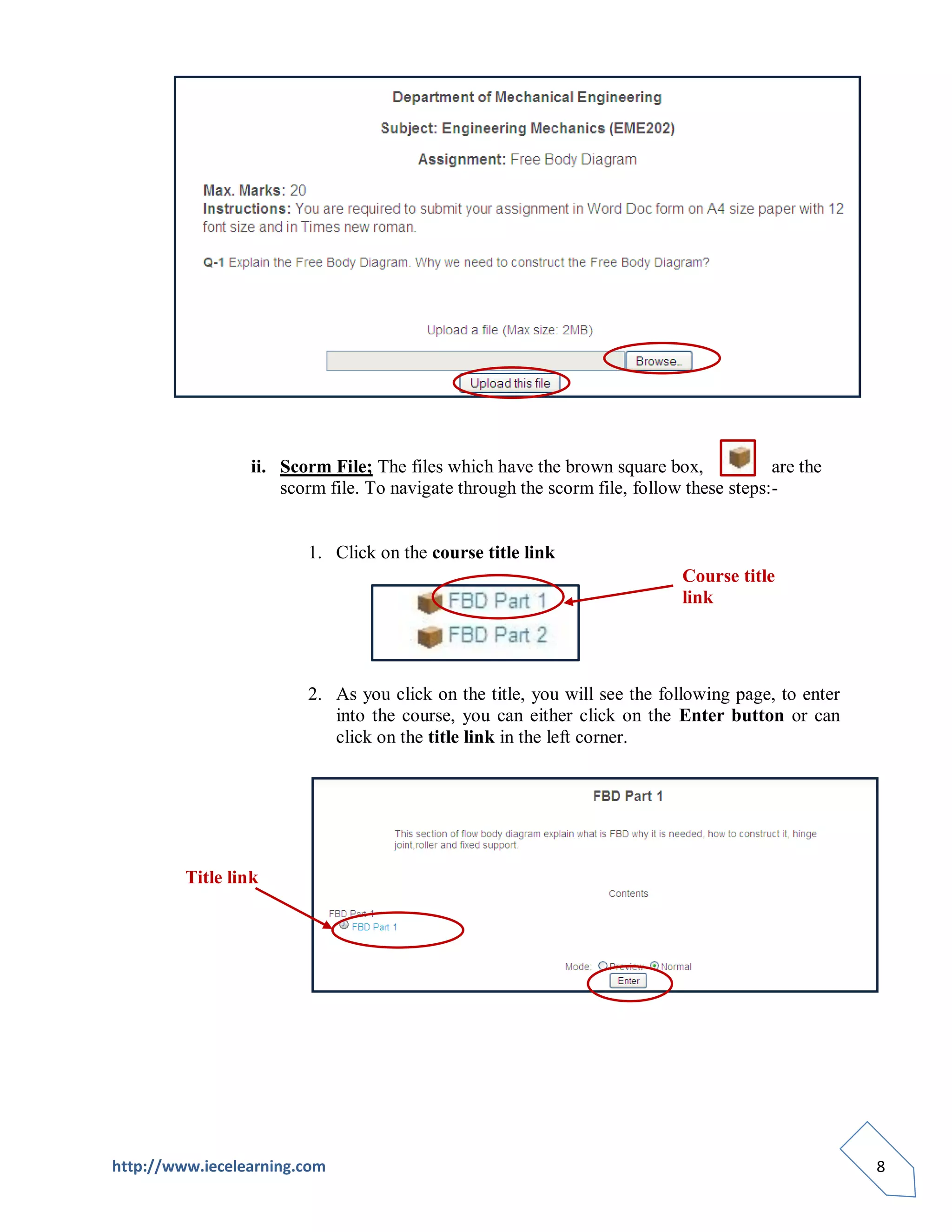 ii. Scorm File; The files which have the brown square box,             are the
                     scorm file. To navigate through the scorm file, follow these steps:-


                        1. Click on the course title link
                                                                           Course title
                                                                           link




                        2. As you click on the title, you will see the following page, to enter
                           into the course, you can either click on the Enter button or can
                           click on the title link in the left corner.




         Title link




http://www.iecelearning.com                                                                       8
 