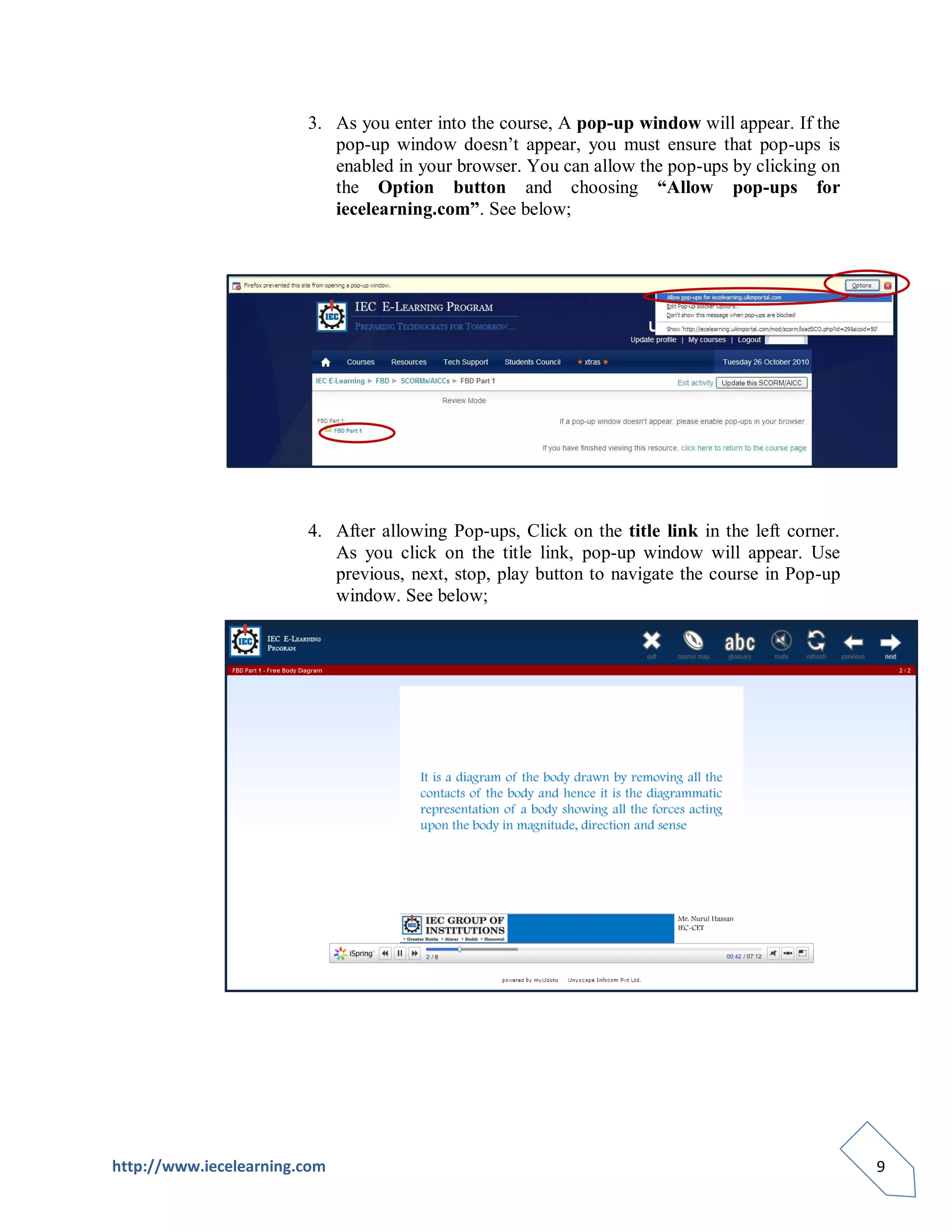 3. As you enter into the course, A pop-up window will appear. If the
                           pop-up window doesn’t appear, you must ensure that pop-ups is
                           enabled in your browser. You can allow the pop-ups by clicking on
                           the Option button and choosing “Allow pop-ups for
                           iecelearning.com”. See below;




                        4. After allowing Pop-ups, Click on the title link in the left corner.
                           As you click on the title link, pop-up window will appear. Use
                           previous, next, stop, play button to navigate the course in Pop-up
                           window. See below;




http://www.iecelearning.com                                                                      9
 