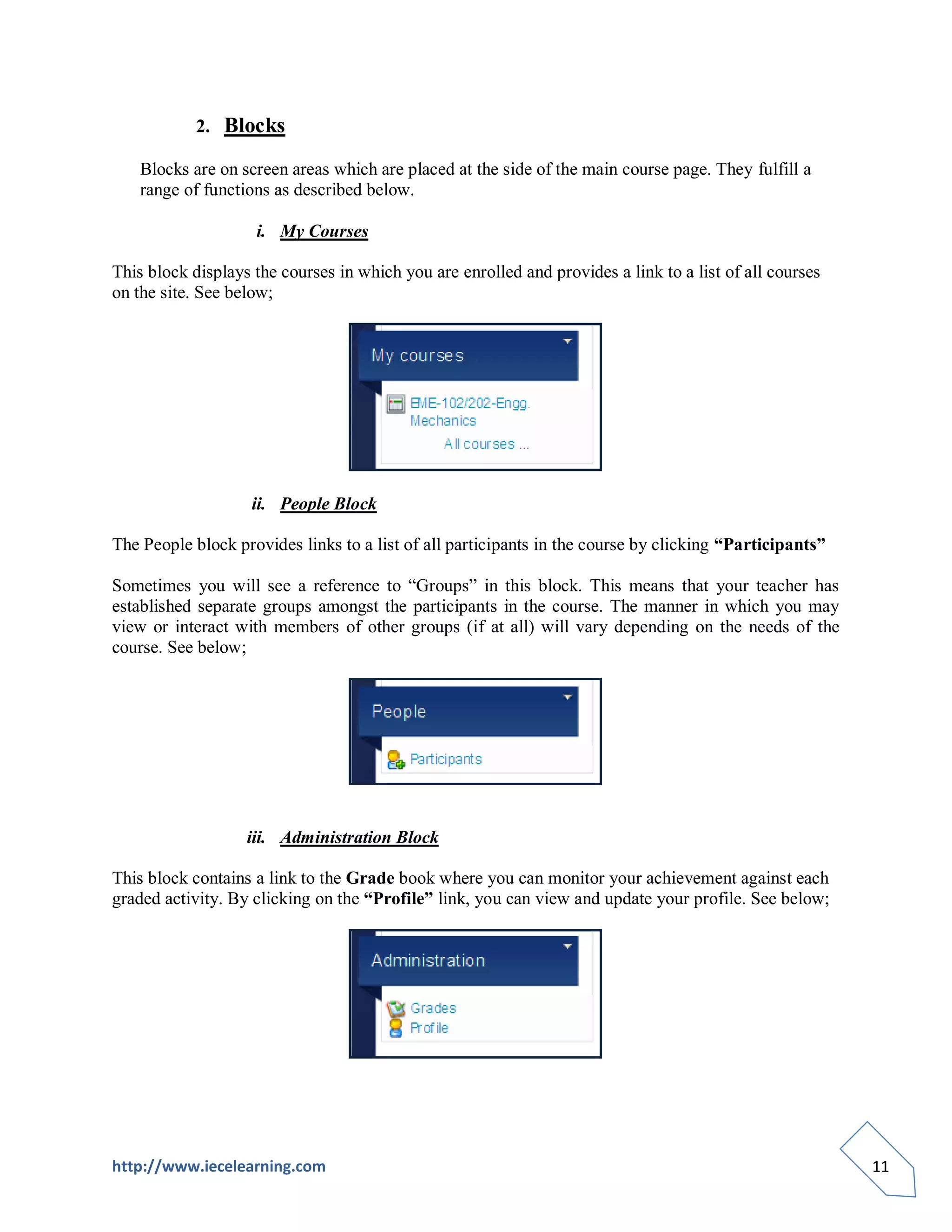 2. Blocks

    Blocks are on screen areas which are placed at the side of the main course page. They fulfill a
    range of functions as described below.

                    i. My Courses

This block displays the courses in which you are enrolled and provides a link to a list of all courses
on the site. See below;




                    ii. People Block

The People block provides links to a list of all participants in the course by clicking “Participants”

Sometimes you will see a reference to “Groups” in this block. This means that your teacher has
established separate groups amongst the participants in the course. The manner in which you may
view or interact with members of other groups (if at all) will vary depending on the needs of the
course. See below;




                   iii. Administration Block

This block contains a link to the Grade book where you can monitor your achievement against each
graded activity. By clicking on the “Profile” link, you can view and update your profile. See below;




http://www.iecelearning.com                                                                              11
 