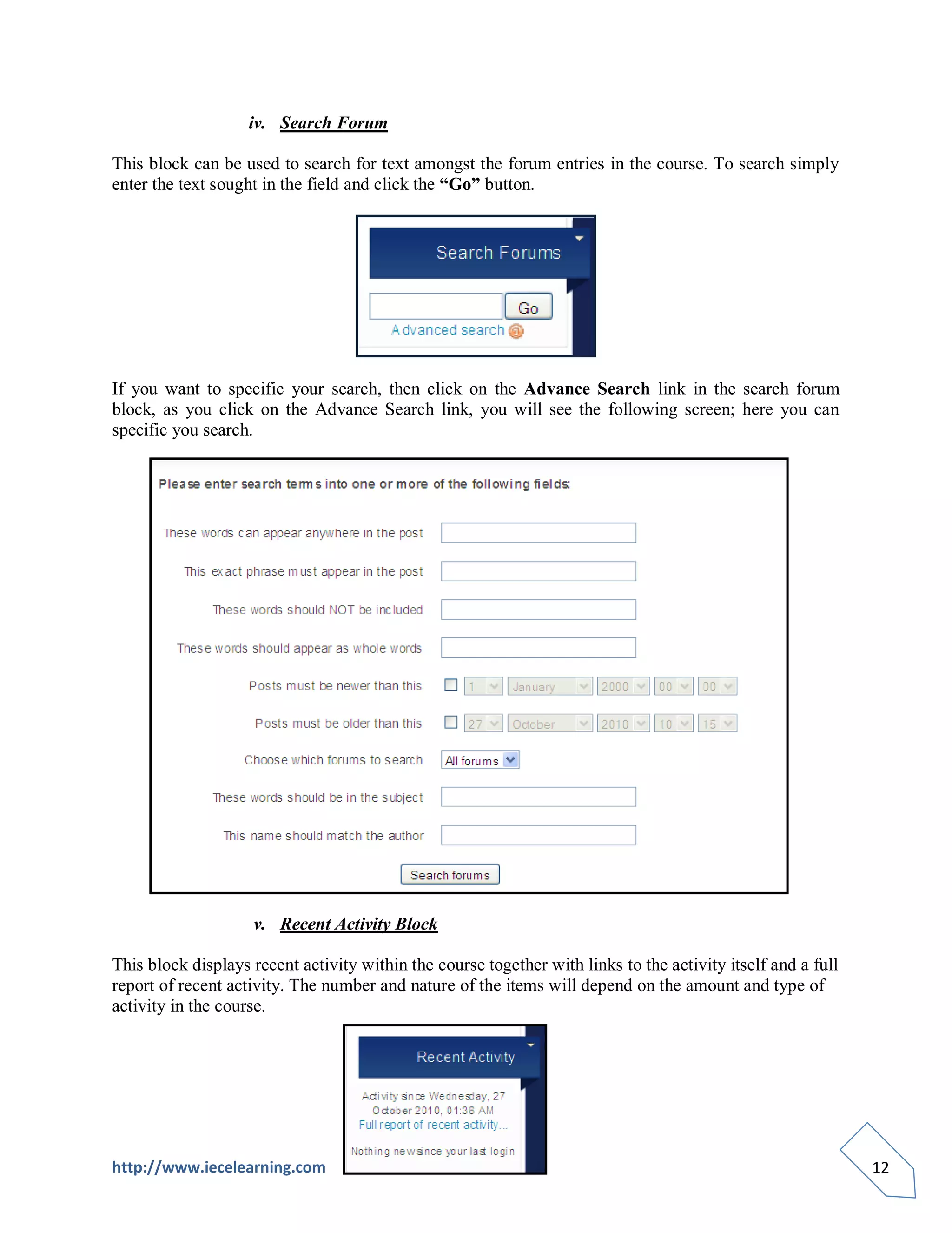 iv. Search Forum

This block can be used to search for text amongst the forum entries in the course. To search simply
enter the text sought in the field and click the “Go” button.




If you want to specific your search, then click on the Advance Search link in the search forum
block, as you click on the Advance Search link, you will see the following screen; here you can
specific you search.




                    v. Recent Activity Block

This block displays recent activity within the course together with links to the activity itself and a full
report of recent activity. The number and nature of the items will depend on the amount and type of
activity in the course.




http://www.iecelearning.com                                                                                   12
 
