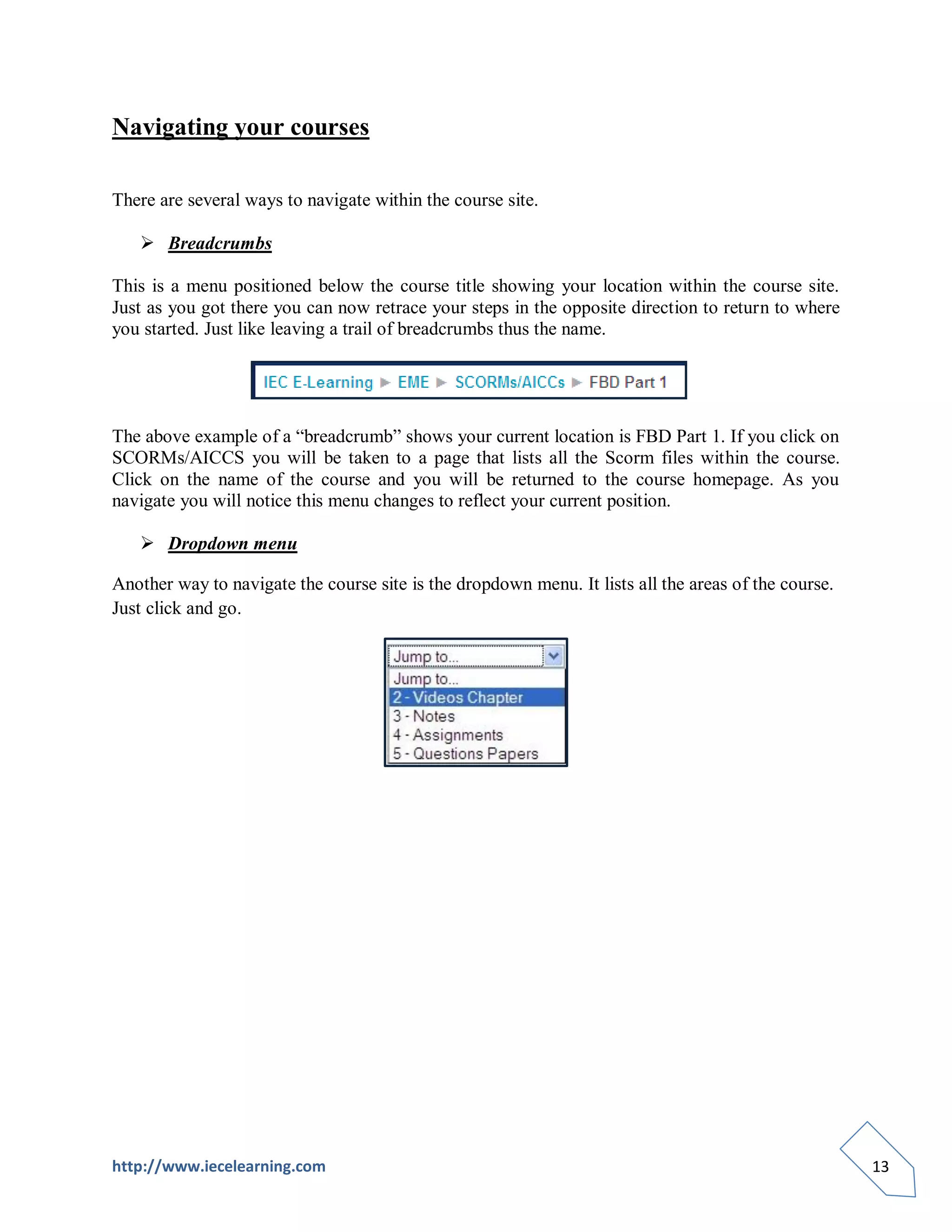 Navigating your courses

There are several ways to navigate within the course site.

    Breadcrumbs

This is a menu positioned below the course title showing your location within the course site.
Just as you got there you can now retrace your steps in the opposite direction to return to where
you started. Just like leaving a trail of breadcrumbs thus the name.




The above example of a “breadcrumb” shows your current location is FBD Part 1. If you click on
SCORMs/AICCS you will be taken to a page that lists all the Scorm files within the course.
Click on the name of the course and you will be returned to the course homepage. As you
navigate you will notice this menu changes to reflect your current position.

    Dropdown menu

Another way to navigate the course site is the dropdown menu. It lists all the areas of the course.
Just click and go.




http://www.iecelearning.com                                                                           13
 