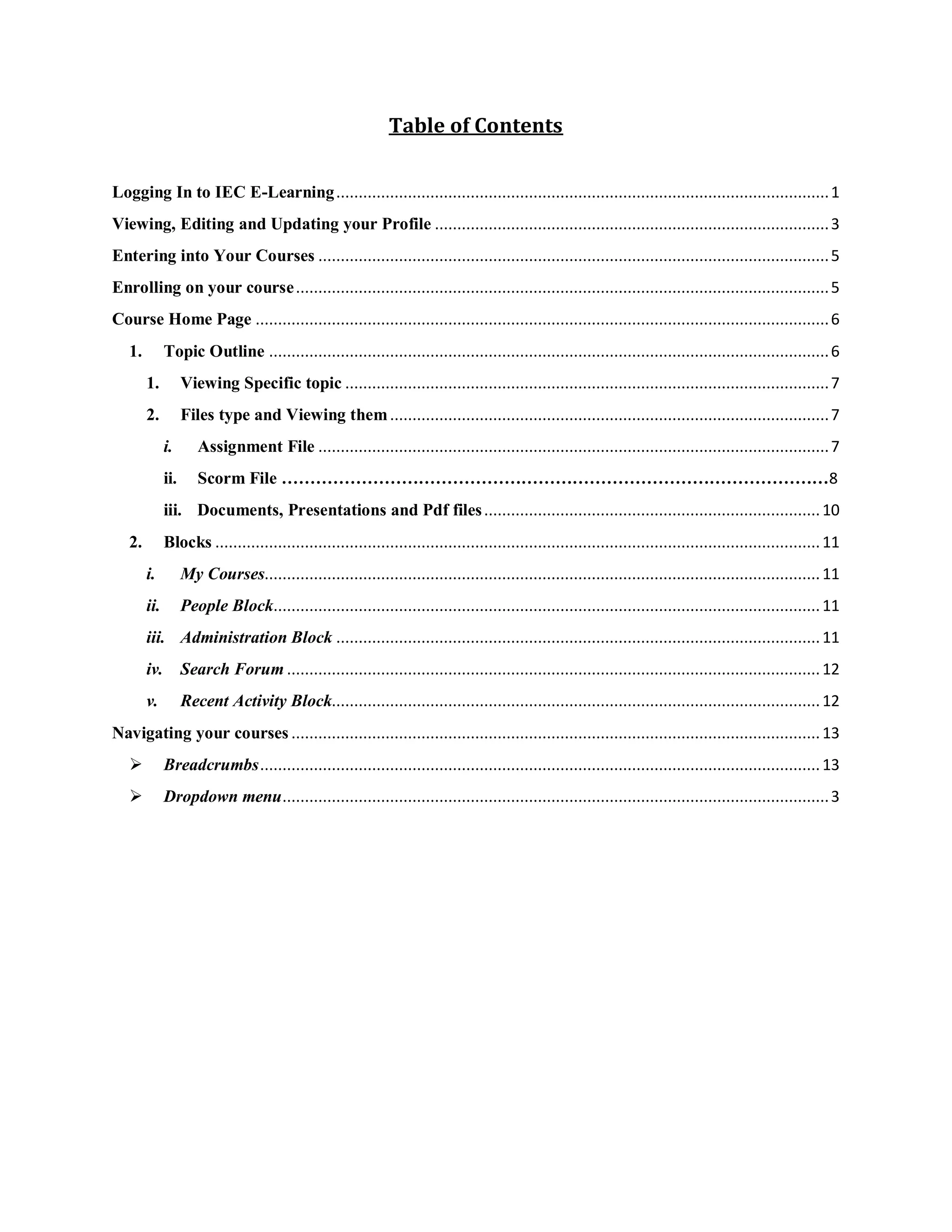 Table of Contents


Logging In to IEC E-Learning .............................................................................................................. 1
Viewing, Editing and Updating your Profile ........................................................................................ 3
Entering into Your Courses .................................................................................................................. 5
Enrolling on your course ....................................................................................................................... 5
Course Home Page ................................................................................................................................ 6
   1.         Topic Outline ............................................................................................................................. 6
        1.          Viewing Specific topic ............................................................................................................ 7
        2.          Files type and Viewing them .................................................................................................. 7
              i.       Assignment File .................................................................................................................. 7
              ii.      Scorm File ……………………………………………………………………………………8
              iii. Documents, Presentations and Pdf files ........................................................................... 10
   2.         Blocks ....................................................................................................................................... 11
        i.          My Courses............................................................................................................................ 11
        ii.         People Block.......................................................................................................................... 11
        iii. Administration Block ............................................................................................................ 11
        iv.         Search Forum ....................................................................................................................... 12
        v.          Recent Activity Block............................................................................................................. 12
Navigating your courses ...................................................................................................................... 13
             Breadcrumbs ............................................................................................................................. 13
             Dropdown menu .......................................................................................................................... 3
 