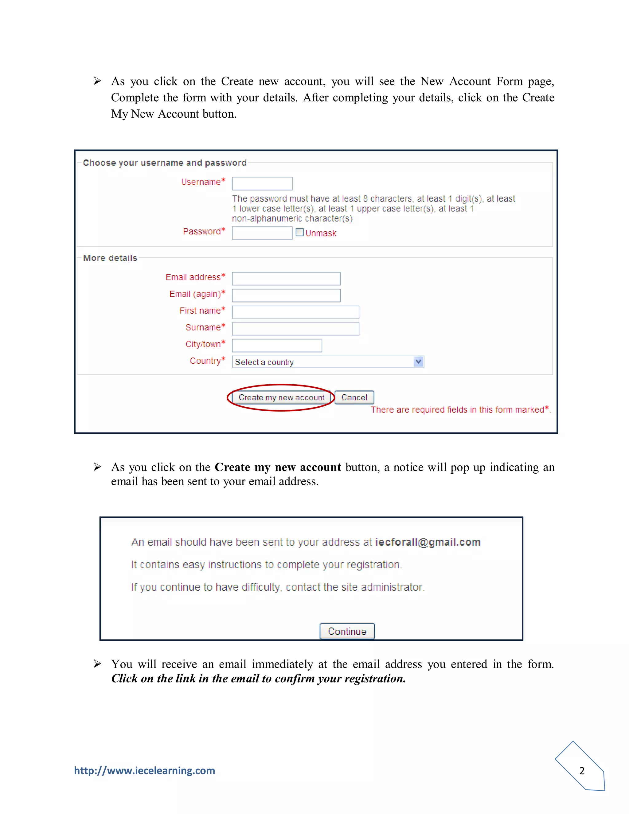  As you click on the Create new account, you will see the New Account Form page,
     Complete the form with your details. After completing your details, click on the Create
     My New Account button.




    As you click on the Create my new account button, a notice will pop up indicating an
     email has been sent to your email address.




    You will receive an email immediately at the email address you entered in the form.
     Click on the link in the email to confirm your registration.




http://www.iecelearning.com                                                                    2
 