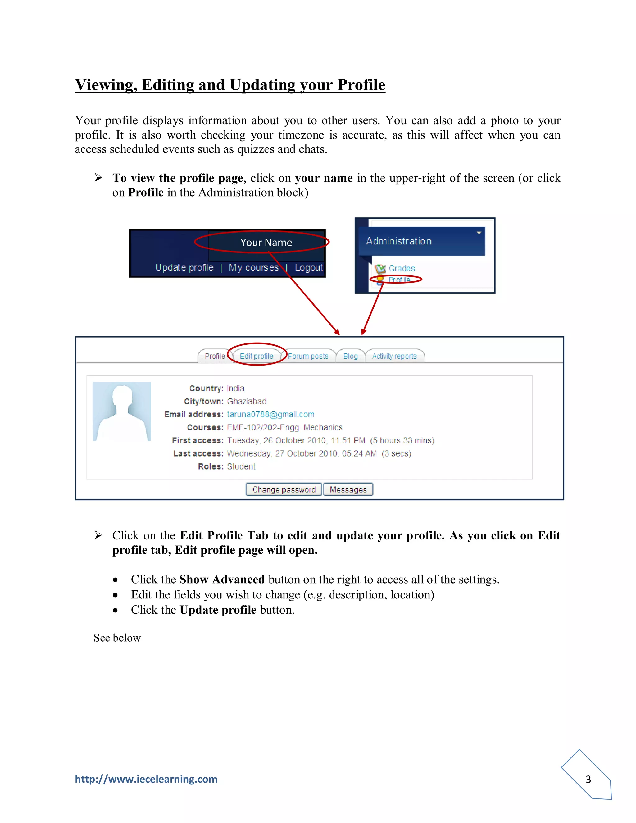Viewing, Editing and Updating your Profile

Your profile displays information about you to other users. You can also add a photo to your
profile. It is also worth checking your timezone is accurate, as this will affect when you can
access scheduled events such as quizzes and chats.

    To view the profile page, click on your name in the upper‐right of the screen (or click
     on Profile in the Administration block)


                                Your Name




    Click on the Edit Profile Tab to edit and update your profile. As you click on Edit
     profile tab, Edit profile page will open.

          Click the Show Advanced button on the right to access all of the settings.
          Edit the fields you wish to change (e.g. description, location)
          Click the Update profile button.

   See below




http://www.iecelearning.com                                                                      3
 