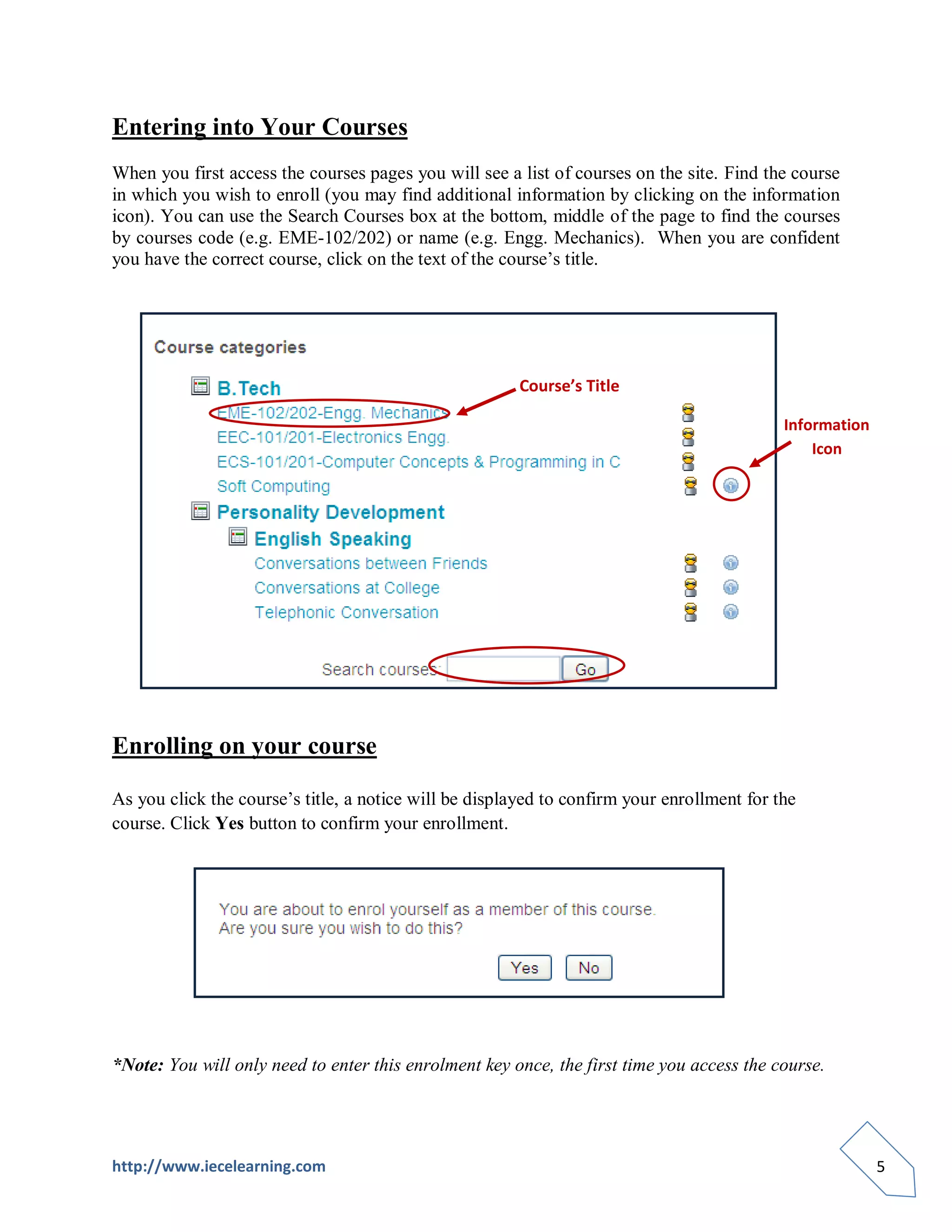 Entering into Your Courses
When you first access the courses pages you will see a list of courses on the site. Find the course
in which you wish to enroll (you may find additional information by clicking on the information
icon). You can use the Search Courses box at the bottom, middle of the page to find the courses
by courses code (e.g. EME-102/202) or name (e.g. Engg. Mechanics). When you are confident
you have the correct course, click on the text of the course’s title.




                                                        Course’s Title

                                                                                            Information
                                                                                                Icon




Enrolling on your course

As you click the course’s title, a notice will be displayed to confirm your enrollment for the
course. Click Yes button to confirm your enrollment.




*Note: You will only need to enter this enrolment key once, the first time you access the course.




http://www.iecelearning.com                                                                               5
 
