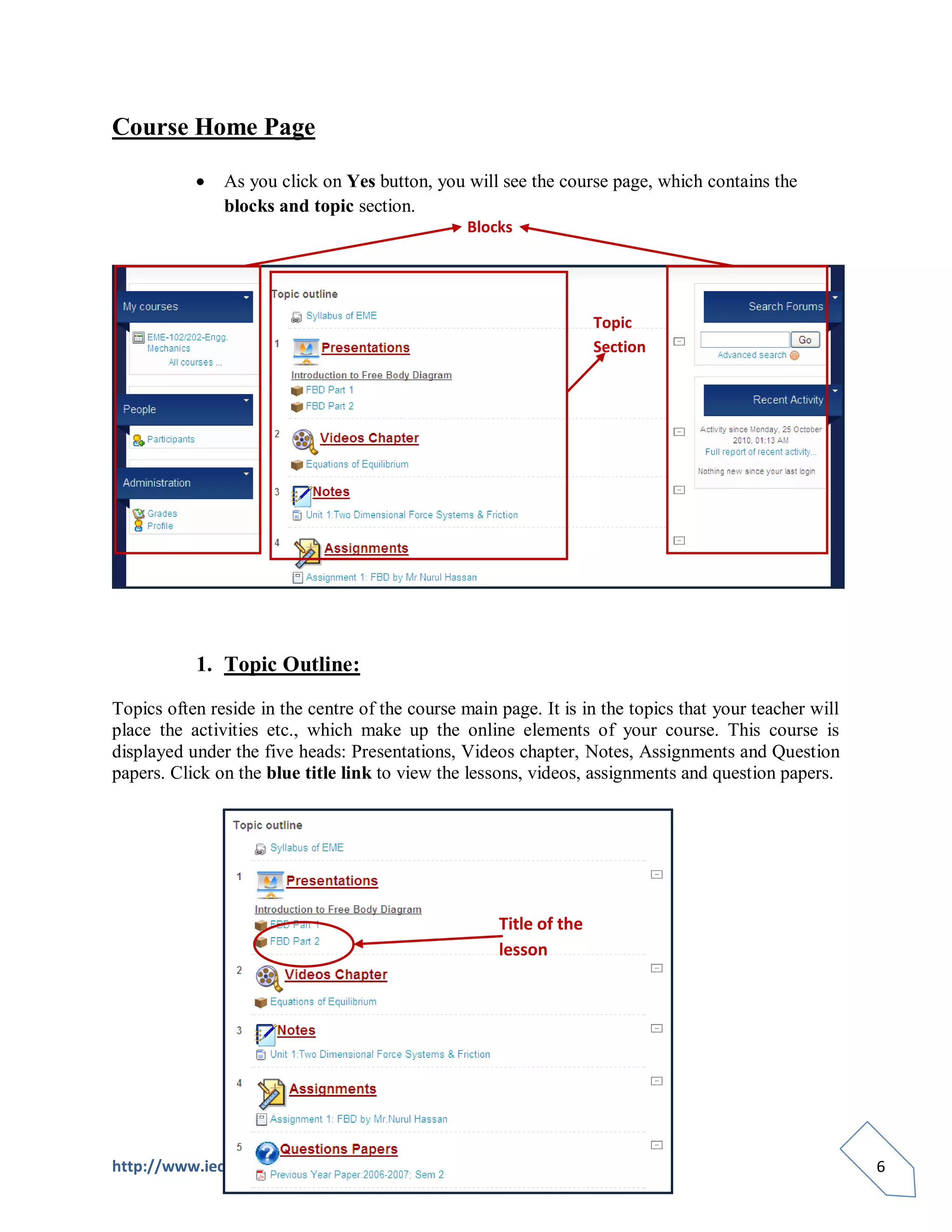 Course Home Page

               As you click on Yes button, you will see the course page, which contains the
               blocks and topic section.
                                                 Blocks




                                                                    Topic
                                                                    Section




           1. Topic Outline:

Topics often reside in the centre of the course main page. It is in the topics that your teacher will
place the activities etc., which make up the online elements of your course. This course is
displayed under the five heads: Presentations, Videos chapter, Notes, Assignments and Question
papers. Click on the blue title link to view the lessons, videos, assignments and question papers.




                                                     Title of the
                                                     lesson




http://www.iecelearning.com                                                                             6
 