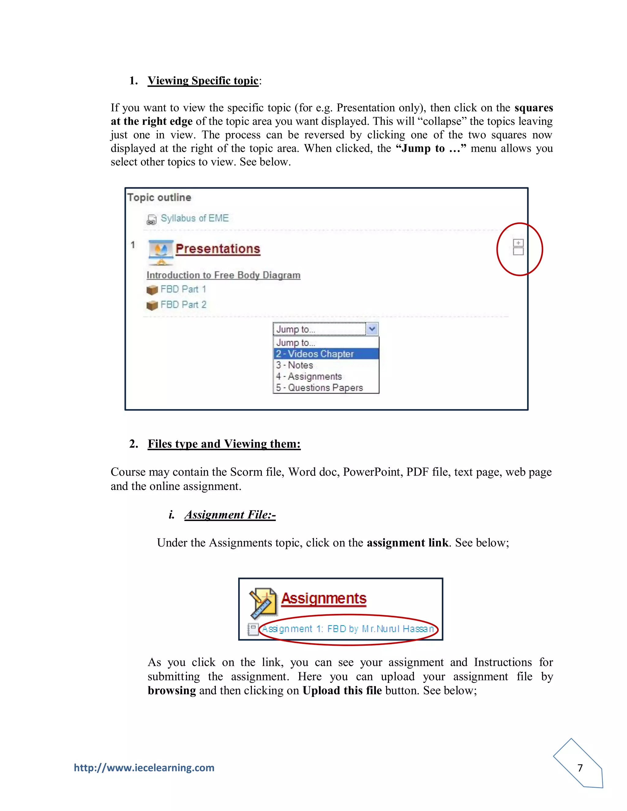 1. Viewing Specific topic:

       If you want to view the specific topic (for e.g. Presentation only), then click on the squares
       at the right edge of the topic area you want displayed. This will “collapse” the topics leaving
       just one in view. The process can be reversed by clicking one of the two squares now
       displayed at the right of the topic area. When clicked, the “Jump to …” menu allows you
       select other topics to view. See below.




          2. Files type and Viewing them:

       Course may contain the Scorm file, Word doc, PowerPoint, PDF file, text page, web page
       and the online assignment.

                   i. Assignment File:-

                Under the Assignments topic, click on the assignment link. See below;




              As you click on the link, you can see your assignment and Instructions for
              submitting the assignment. Here you can upload your assignment file by
              browsing and then clicking on Upload this file button. See below;




http://www.iecelearning.com                                                                              7
 