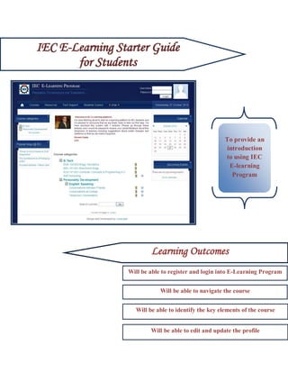 IEC E-Learning Starter Guide
       for Students




                                                       To provide an
                                                       introduction
                                                       to using IEC
                                                        E-learning
                                                         Program




                          Learning Outcomes
                  Will be able to register and login into E-Learning Program


           Lear               Will be able to navigate the course


                    Will be able to identify the key elements of the course


                          Will be able to edit and update the profile
 