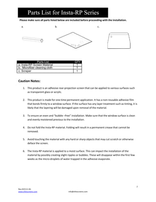 Parts List for Insta-RP Series
Pleasemakesureallpartslistedbelowareincludedbeforeproceedingwiththeinstallation.
a. 





b.







c.






Parts List
a. Insta-RP Screen Material
b. Microfiber cleaning cloth
c. Scraper

QTY
1
1
1





CautionNotes:
1. Thisproductisanadhesiverear‐projectionscreenthatcanbeappliedtovarioussurfacessuch
astransparentglassoracrylic.

2. Thisproductismadeforone‐timepermanentapplication.Ithasanon‐reusableadhesivefilm
thatbondsfirmlytoawindowsurface.Ifthesurfacehasanylayertreatmentsuchastinting,itis
likelythatthelayeringwillbedamageduponremovalofthematerial.

3. Toensureanevenand“bubble–free”installation.Makesurethatthewindowsurfaceisclean
andevenlymoistenedprevioustotheinstallation.

4. DonotfoldtheInsta‐RPmaterial.Foldingwillresultinapermanentcreasethatcannotbe
removed.

5. Avoidtouchingthematerialwithanyhardorsharpobjectsthatmaycutscratchorotherwise
defacethescreen.

6. TheInsta‐RPmaterialisappliedtoamoistsurface.Thiscanimpacttheinstallationofthe
materialbypossiblycreatingslightripplesorbubbles.Thesewilldisappearwithinthefirstfew
weeksasthemicro‐dropletsofwatertrappedintheadhesiveevaporate.





2
Rev.022111‐AS
www.elitescreens.com

info@elitescreens.com

 