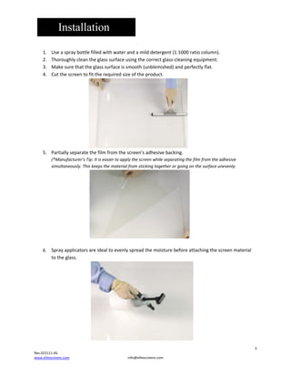 Installation


1.
2.
3.
4.

Useaspraybottlefilledwithwaterandamilddetergent(1:1000ratiocolumn).
Thoroughlycleantheglasssurfaceusingthecorrectglass‐cleaningequipment.
Makesurethattheglasssurfaceissmooth(unblemished)andperfectlyflat.
Cutthescreentofittherequiredsizeoftheproduct.



5. Partiallyseparatethefilmfromthescreen’sadhesivebacking.
(*Manufacturer’sTip:Itiseasiertoapplythescreenwhileseparatingthefilmfromtheadhesive
simultaneously.Thiskeepsthematerialfromstickingtogetherorgoingonthesurfaceunevenly.





6. Sprayapplicatorsareidealtoevenlyspreadthemoisturebeforeattachingthescreenmaterial
totheglass.




3

Rev.022111‐AS
www.elitescreens.com

info@elitescreens.com

 