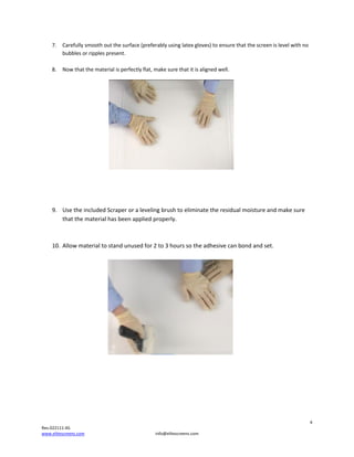 7.

8.

Carefullysmoothoutthesurface(preferablyusinglatexgloves)toensurethatthescreenislevelwithno
bubblesorripplespresent.

Nowthatthematerialisperfectlyflat,makesurethatitisalignedwell.







9. UsetheincludedScraperoralevelingbrushtoeliminatetheresidualmoistureandmakesure
thatthematerialhasbeenappliedproperly.


10. Allowmaterialtostandunusedfor2to3hourssotheadhesivecanbondandset.












4
Rev.022111‐AS
www.elitescreens.com

info@elitescreens.com

 
