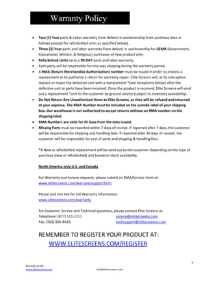Warranty Policy

•
•
•
•
•

•

•
•

Two(2)Yearparts&Laborwarrantyfromdefectsinworkmanshipfrompurchasedateas
follows(exceptforrefurbishedunitsasspecifiedbelow).
Three(3)YearpartsandlaborwarrantyfromdefectsinworkmanshipforGEMR(Government,
Educational,Military,&Religious)purchasesofnewproductonly.
RefurbishedUnitscarrya90‐DAYpartsandlaborwarranty.
Eachpartywillberesponsibleforonewayshippingduringthewarrantyperiod.
ARMA(ReturnMerchandiseAuthorization)numbermustbeissuedinordertoprocessa
replacementortoauthorizeareturnforwarrantyrepair.EliteScreenswill,atitssoleoption
replaceorrepairthedefectiveunitwithareplacement*(seeexceptionsbelow)afterthe
defectiveunitorpartshavebeenreceived.Oncetheproductisreceived,EliteScreenswillsend
outareplacement*unittothecustomerbygroundservice(subjecttoinventoryavailability).
DoNotReturnAnyUnauthorizedItemstoEliteScreens,astheywillberefusedandreturned
atyourexpense.TheRMANumbermustbeincludedontheoutsidelabelofyourshipping
box.OurwarehouseisnotauthorizedtoacceptreturnswithoutanRMAnumberonthe
shippinglabel.
RMANumbersarevalidfor45daysfromthedateissued.
MissingPartsmustbereportedwithin7daysofreceipt.Ifreportedafter7days,thecustomer
willberesponsibleforshippingandhandlingfees.Ifreportedafter30daysofreceipt,the
customerwillberesponsibleforcostofpartsandshipping&handlingfees.

*ANeworrefurbishedreplacementwillbesendouttothecustomerdependingonthetypeof
purchase(neworrefurbished)andbasedonstockavailability.

NorthAmericaonlyU.S.andCanada

ForWarrantyandServicerequests,pleasesubmitanRMA/ServiceFormat:
www.elitescreens.com/warrantysupportform

PleasevisitthislinkforfullWarrantyinformation:
www.elitescreens.com/warranty

ForCustomerServiceandTechnicalquestions,pleasecontactEliteScreensat:
Telephone:(877)511‐1211


service@elitescreens.com
Fax:(562)926‐8433



techsupport@elitescreens.com


REMEMBERTOREGISTERYOURPRODUCTAT:
WWW.ELITESCREENS.COM/REGISTER

6
Rev.022111‐AS
www.elitescreens.com

info@elitescreens.com

 