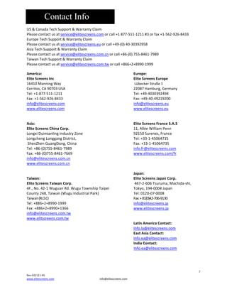 Contact Info
US&CanadaTechSupport&WarrantyClaim
Pleasecontactusatservice@elitescreens.comorcall+1877‐511‐1211#3orfax+1‐562‐926‐8433
EuropeTechSupport&WarrantyClaim
Pleasecontactusatservice@elitescreens.euorcall+49‐(0)40‐30392958
AsiaTechSupport&WarrantyClaim
Pleasecontactusatservice@elitescreens.com.cnorcall+86‐(0)755‐8461‐7989
TaiwanTechSupport&WarrantyClaim
Pleasecontactusatservice@elitescreens.com.tworcall+866+2+8990‐1999
America:





EliteScreensInc




16410ManningWay 



Cerritos,CA90703USA 



Tel:+1‐877‐511‐1211 



Fax:+1‐562‐926‐8433 



info@elitescreens.com 



www.elitescreens.com 





Asia: 





EliteScreensChinaCorp.



LongxiDuimianlingIndustryZone


LongchengLonggangDistrict, 


ShenZhenGuangDong,China 


Tel:+86‐(0)755‐8461‐7989



Fax:+86‐(0)755‐8461‐7669



info@elitescreens.com.cn
www.elitescreens.com.cn








Taiwan:





EliteScreensTaiwanCorp.



4F.,No.42‐1WuguanRd.WuguTownshipTaipei
County248,Taiwan(WuguIndustrialPark)

Taiwan(R.O.C) 




Tel:+886+2+8990‐1999



Fax:+886+2+8990+1366



info@elitescreens.com.tw



www.elitscreens.com.tw










Europe:
EliteScreensEurope
LübeckerStraße1
22087Hamburg,Germany
Tel:+49‐4030392494
Fax:+49‐40‐49219200
info@elitescreens.eu
www.elitescreens.eu









EliteScreensFranceS.A.S
11,AlléeWilliamPenn
92150Surenes,France
Tel:+33‐1‐45064735
Fax:+33‐1‐45064735
info.fr@elitescreens.com
www.elitescreens.com/fr











Japan:
EliteScreensJapanCorp.
467‐2‐606Tsuruma,Machida‐shi,
Tokyo,194‐0004Japan
Tel:0120‐07‐0008
Fax:+81(0)42‐706‐9130
info@elitescreens.jp
www.elitescreens.jp





LatinAmericaContact:
Info.la@elitescreens.com
EastAsiaContact:
Info.ea@elitescreens.com
IndiaContact:
Info.ea@elitescreens.com



7
Rev.022111‐AS
www.elitescreens.com

info@elitescreens.com

 