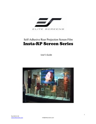  

                                               

 

 

Self-Adhesive Rear Projection Screen Film

Insta-RP Screen Series

                            

 

 

 

 

 

  User’s Guide 

 
 

 
 
1 
Rev.022111‐AS 
www.elitescreens.com  

info@elitescreens.com 

 