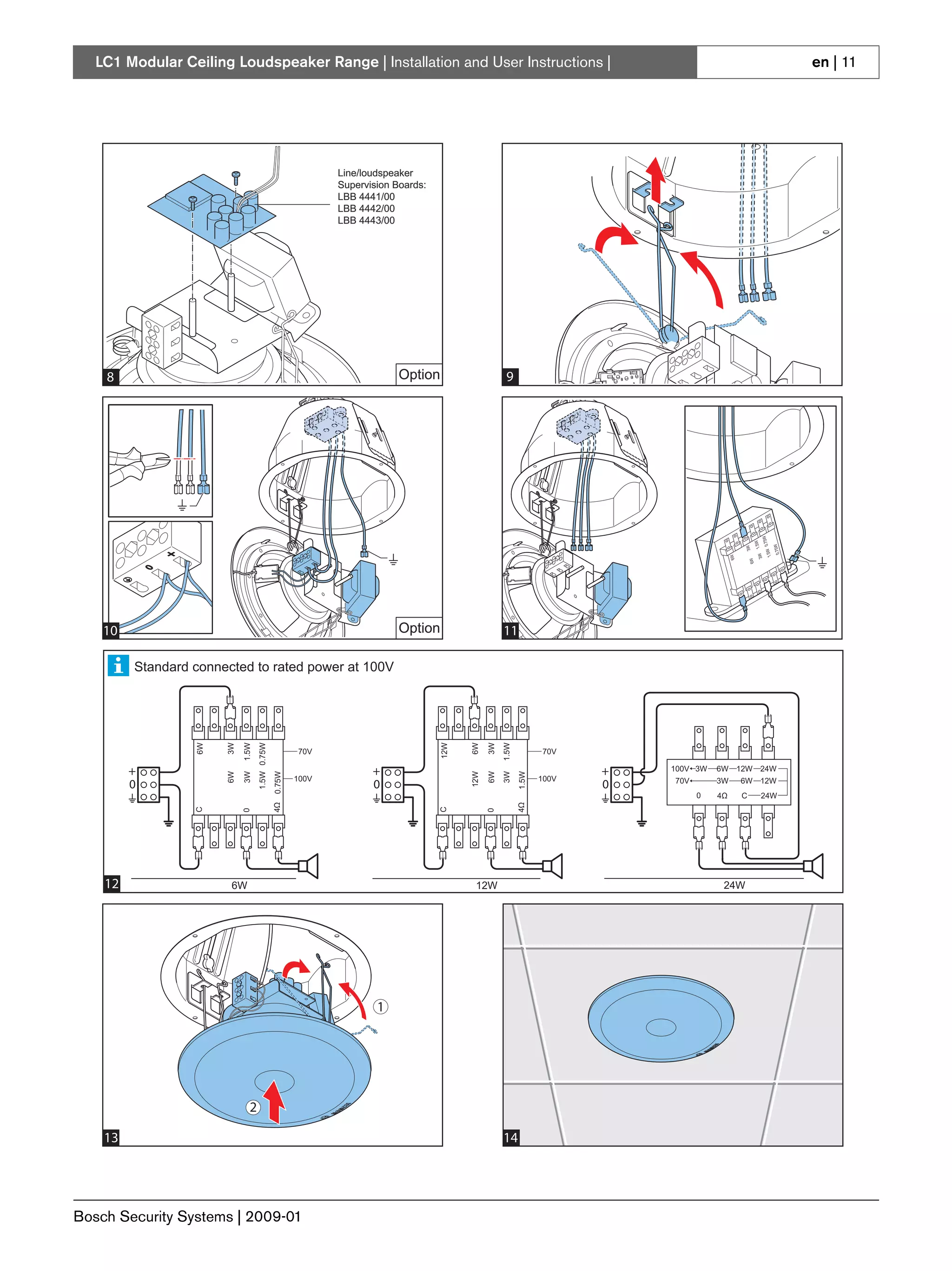 LC1 Modular Ceiling Loudspeaker Range | Installation and User Instructions |                                                                         en | 11




                                                               Line/loudspeaker
                                                               Supervision Boards:
                                                               LBB 4441/00
                                                               LBB 4442/00
                                                               LBB 4443/00




    8                                                                       Option                     9




    10                                                                      Option                    11

         Standard connected to rated power at 100V
                  6W


                       3W

                            1.5W
                                   1.5W 0.75W




                                                                                     12W


                                                                                           6W

                                                                                                 3W
                                                                                                      1.5W




                                                        70V                                                         70V

         +                                                            +                                                    +   100V 3W   6W 12W 24W
                       6W

                            3W


                                                0.75W




                                                                                           12W

                                                                                                 6W
                                                                                                      3W
                                                                                                             1.5W




                                                        100V                                                        100V
         0                                                            0                                                    0   70V       3W   6W 12W
                                                                                                                                     0   4Ω   C   24W
                                                4Ω




                                                                                                             4Ω
                  C




                                                                                     C
                            0




                                                                                                 0




    12                  6W                                                                  12W                                           24W




                                                                       1




                              2

    13                                                                                                14




Bosch Security Systems | 2009-01
 