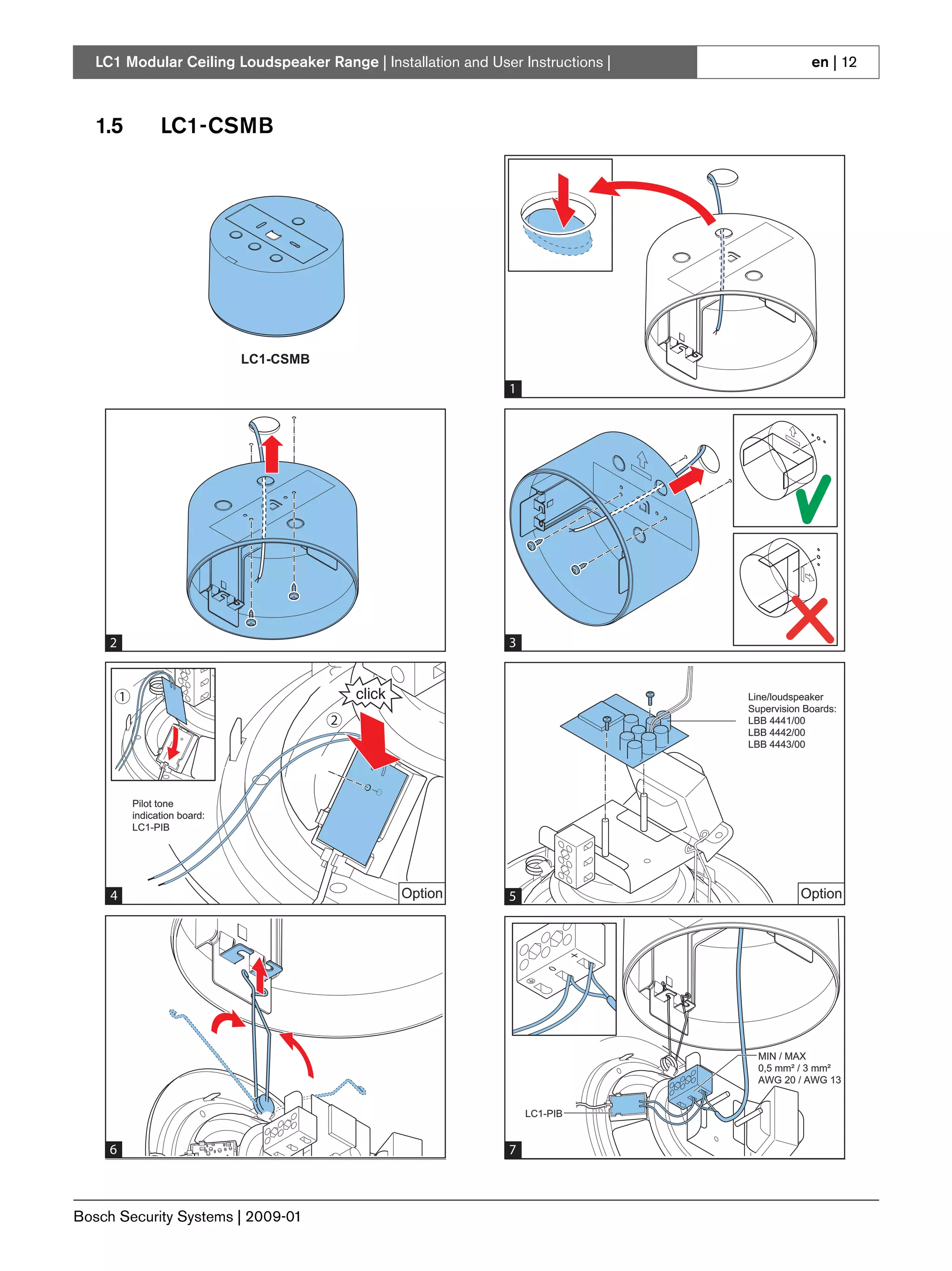 LC1 Modular Ceiling Loudspeaker Range | Installation and User Instructions |                         en | 12



   1.5             LC1-CSMB




                                 LC1-CSMB
                                 LC1-MMSB

                                                               1


                                                                                  190 mm
                                                                                   7.48"




     2                                                         3


         1                                                                                 Line/loudspeaker
                                                                                           Supervision Boards:
                                            2                                              LBB 4441/00
                                                                                           LBB 4442/00
                                                                                           LBB 4443/00




             Pilot tone
             indication board:
             LC1-PIB




     4                                          Option         5                                      Option




                                                                                             MIN / MAX
                                                                                             0,5 mm² / 3 mm²
                                                                                             AWG 20 / AWG 13


                                                                   LC1-PIB


     6                                                         7



Bosch Security Systems | 2009-01
 