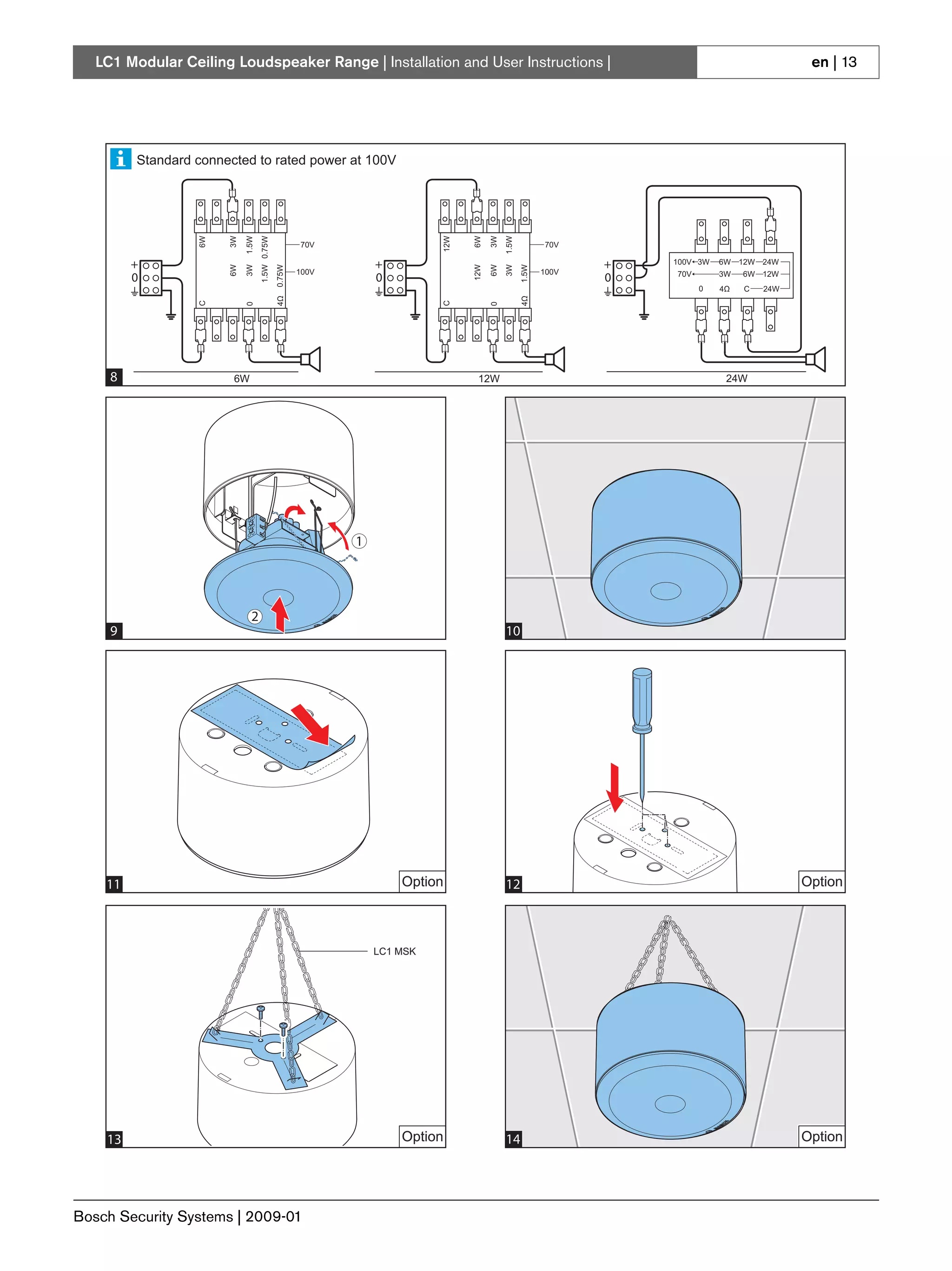 LC1 Modular Ceiling Loudspeaker Range | Installation and User Instructions |                                                                                                                                                      en | 13




                Standard connected to rated power at 100V

       1                                                                                                                                                                                                          Line/loudspeaker
                                                                                                                                                                                                                  Supervision Boards:
                                                                                               2                                                                                                                  LBB 4441/00
                                                                                                                                                                                                                  LBB 4442/00
                                                                                                                                                                                                                  LBB 4443/00
                                6W


                                          3W

                                                  1.5W
                                                                 1.5W 0.75W




                                                                                                                              12W


                                                                                                                                          6W

                                                                                                                                                3W
                                                                                                                                                         1.5W
                                                                                         70V                                                                                70V

                +                                                                                          +                                                                          +     100V 3W          6W 12W 24W
                                          6W

                                                  3W


                                                                              0.75W




                                                                                                                                          12W

                                                                                                                                                6W
                                                                                                                                                         3W
                                                                                                                                                                  1.5W
                                                                                        100V                                                                               100V
                0                                                                                          0                                                                          0      70V             3W       6W 12W
                                                                                                                                                                                                    0        4Ω       C     24W
            Pilot tone
                                                                              4Ω




                                                                                                                                                                  4Ω
                                C




                                                                                                                              C
                                                  0




                                                                                                                                                0
            indication board:
            LC1-PIB




        8                                  6W                                                                                              12W                                                                24W
   8
   4                                                                                                           Option                                9                                                                            Option




                                                                                                   1                                                                                                                  MIN / MAX
                                                                                                                                                                                                                      0,5 mm² / 3 mm²
                                                                                                                                                                                                                      AWG 20 / AWG 13



                                                                                                                                                                LC1-PIB
                                                     2
        9                                                                                                                                          10
   10                                                                                                                                            11

            Standard connected to rated power at 100V
                           6W


                                     3W

                                           1.5W
                                                    1.5W 0.75W




                                                                                                                        12W


                                                                                                                                    6W

                                                                                                                                           3W
                                                                                                                                                 1.5W




                                                                                      70V                                                                                70V

            +                                                                                          +                                                                          +       100V 3W       6W 12W 24W
                                     6W

                                           3W


                                                                      0.75W




                                                                                                                                    12W

                                                                                                                                           6W
                                                                                                                                                 3W
                                                                                                                                                           1.5W




                                                                                      100V                                                                               100V
            0                                                                                          0                                                                          0       70V           3W        6W 12W
                                                                                                                                                                                                0       4Ω        C       24W
                                                                      4Ω




                                                                                                                                                           4Ω
                           C




                                                                                                                        C
                                           0




                                                                                                                                            0




     11                                                                                                         Option                                   12                                                                        Option
   12                                 6W                                                                                             12W                                                                 24W




                                                                                                           LC1 MSK




                                                                                                   1




                                               2
     13                                                                                                         Option                             14                                                                              Option
   13                                                                                                                                            14




Bosch Security Systems | 2009-01
 