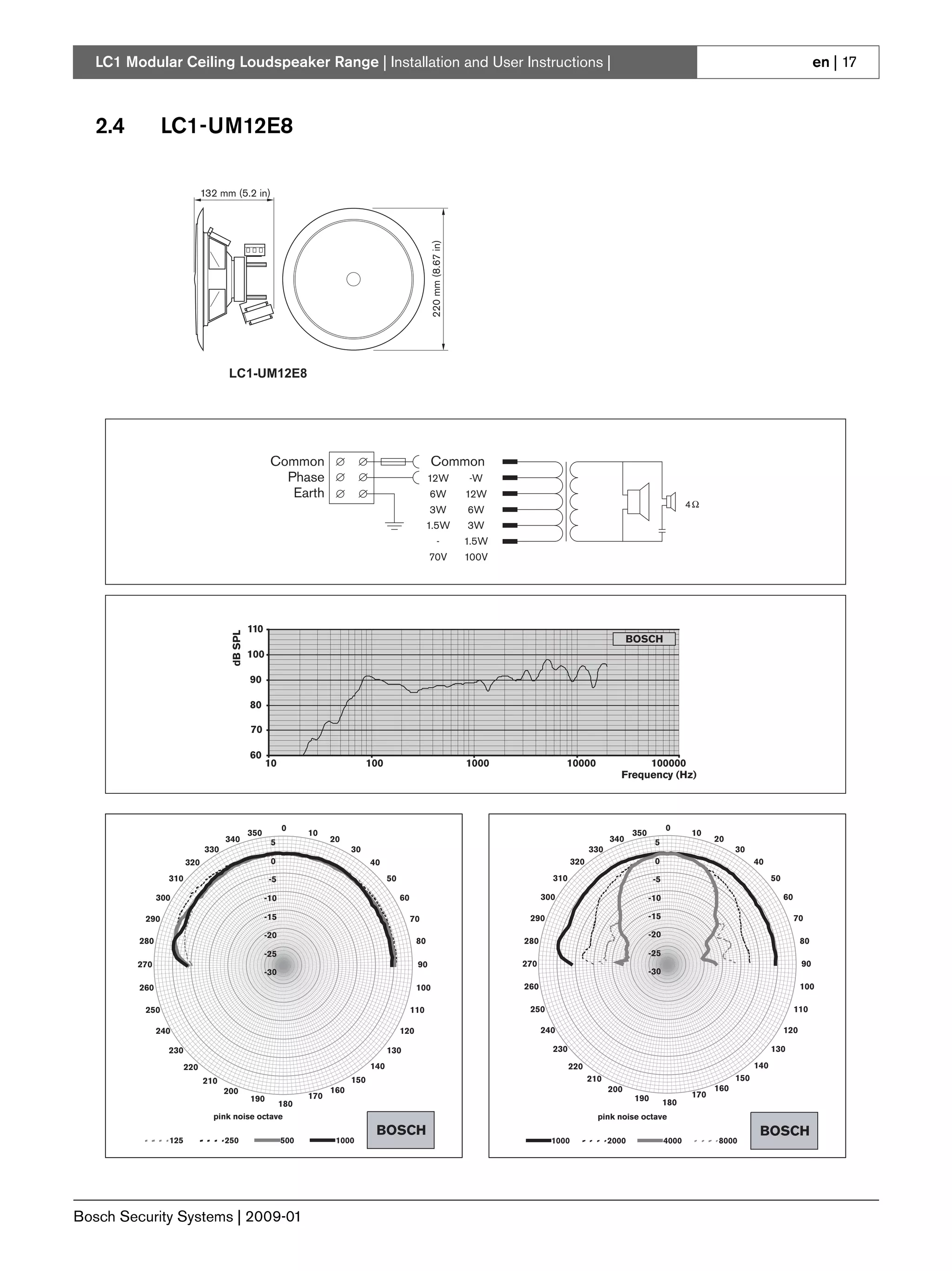 LC1 Modular Ceiling Loudspeaker Range | Installation and User Instructions |                                                                                                                                                    en | 17



   2.4          LC1-UM12E8

                             132 mm (5.2 in)




                                                                                                        220 mm (8.67 in)
                                    LC1-UM12E8




                                                    Common                                             Common
                                                      Phase                                            12W                 -W
                                                       Earth                                           6W                  12W
                                                                                                                                                                                       4
                                                                                                       3W                  6W
                                                                                                       1.5W                3W
                                                                                                              -            1.5W
                                                                                                       70V                 100V




                                             110
                                    dB SPL




                                                                                                                                                                   BOSCH
                                             100

                                             90

                                             80

                                             70

                                             60
                                                   10                            100                                       1000               10000                  100000
                                                                                                                                                                Frequency (Hz)




                                                         0                                                                                                                      0
                                             350               10                                                                                                   350                    10
                                   340              5                20                                                                                      340           5                     20
                             330                                           30                                                                          330                                             30
                       320                          0                            40                                                              320                       0                                 40
                 310                                -5                                 50                                                 310                              -5                                      50

               300                                 -10                                      60                                          300                               -10                                           60

          290                                      -15                                           70                                290                                    -15                                                70
                                                   -20                                                                                                                    -20
         280                                                                                      80                              280                                                                                         80
                                                   -25                                                                                                                    -25
         270                                                                                      90                              270                                                                                         90
                                                   -30                                                                                                                    -30
         260                                                                                      100                             260                                                                                         100

          250                                                                                    110                               250                                                                                       110

               240                                                                          120                                         240                                                                             120

                 230                                                                   130                                                230                                                                      130

                       220                                                       140                                                            220                                                          140
                             210                                           150                                                                         210                                             150
                                   200                               160                                                                                     200                                 160
                                             190               170                                                                                                  190                    170
                                                         180                                                                                                                    180
                               pink noise octave                                                                                                         pink noise octave
                                                                                  BOSCH                                                                                                                       BOSCH
                 125               250                   500          1000                                                                1000               2000               4000             8000




Bosch Security Systems | 2009-01
 