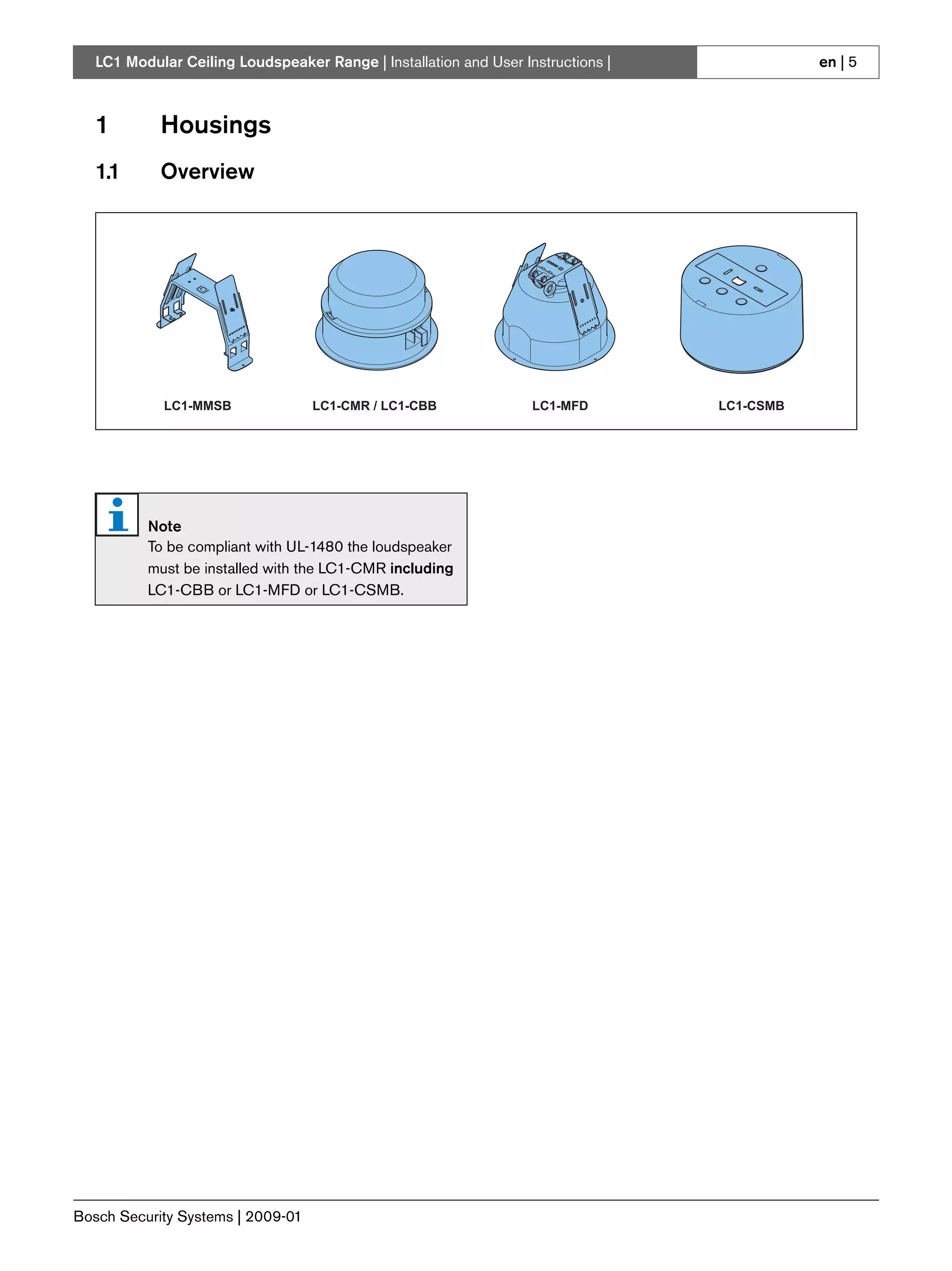 LC1 Modular Ceiling Loudspeaker Range | Installation and User Instructions |              en | 5



   1        Housings
   1.1      Overview




             LC1-MMSB              LC1-CMR / LC1-CBB               LC1-MFD        LC1-CSMB




          Note
          To be compliant with UL-1480 the loudspeaker
          must be installed with the LC1-CMR including
          LC1-CBB or LC1-MFD or LC1-CSMB.




Bosch Security Systems | 2009-01
 