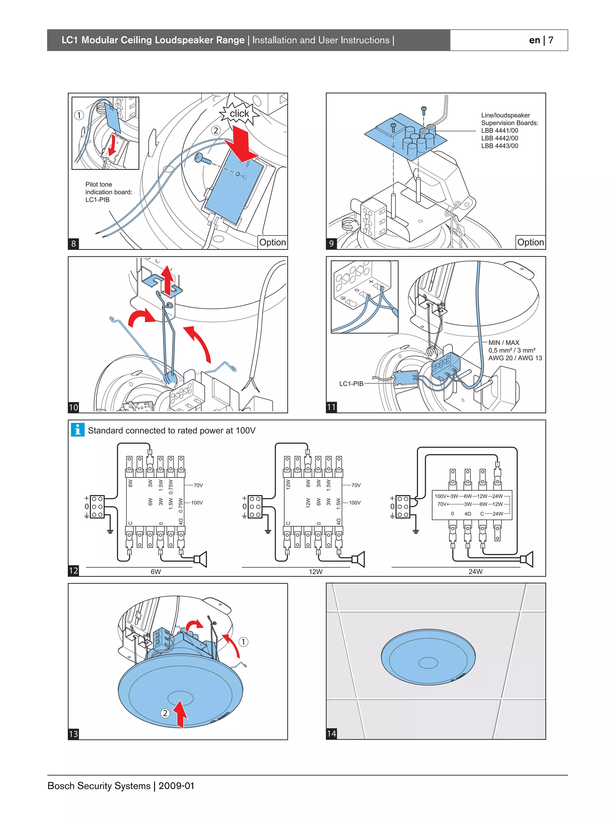 LC1 Modular Ceiling Loudspeaker Range | Installation and User Instructions |                                                                                   en | 7




         1                                                                                                                                         Line/loudspeaker
                                                                                                                                                   Supervision Boards:
                                                                         2                                                                         LBB 4441/00
                                                                                                                                                   LBB 4442/00
                                                                                                                                                   LBB 4443/00




             Pilot tone
             indication board:
             LC1-PIB




     8
     4                                                                           Option                      9                                                 Option




                                                                                                                                                       MIN / MAX
                                                                                                                                                       0,5 mm² / 3 mm²
                                                                                                                                                       AWG 20 / AWG 13



                                                                                                                    LC1-PIB


    10                                                                                                     11

             Standard connected to rated power at 100V
                            6W


                                 3W

                                      1.5W
                                             1.5W 0.75W




                                                                                          12W


                                                                                                6W

                                                                                                      3W
                                                                                                           1.5W




                                                                  70V                                                    70V

             +                                                               +                                                  +   100V 3W   6W 12W 24W
                                 6W

                                      3W


                                                          0.75W




                                                                                                12W

                                                                                                      6W
                                                                                                           3W
                                                                                                                  1.5W




                                                                  100V                                                   100V
             0                                                               0                                                  0   70V       3W   6W 12W
                                                                                                                                          0   4Ω   C    24W
                                                          4Ω




                                                                                                                  4Ω
                            C




                                                                                          C
                                      0




                                                                                                      0




    12                            6W                                                             12W                                           24W




                                                                             1




                                         2

    13                                                                                                     14




Bosch Security Systems | 2009-01
 