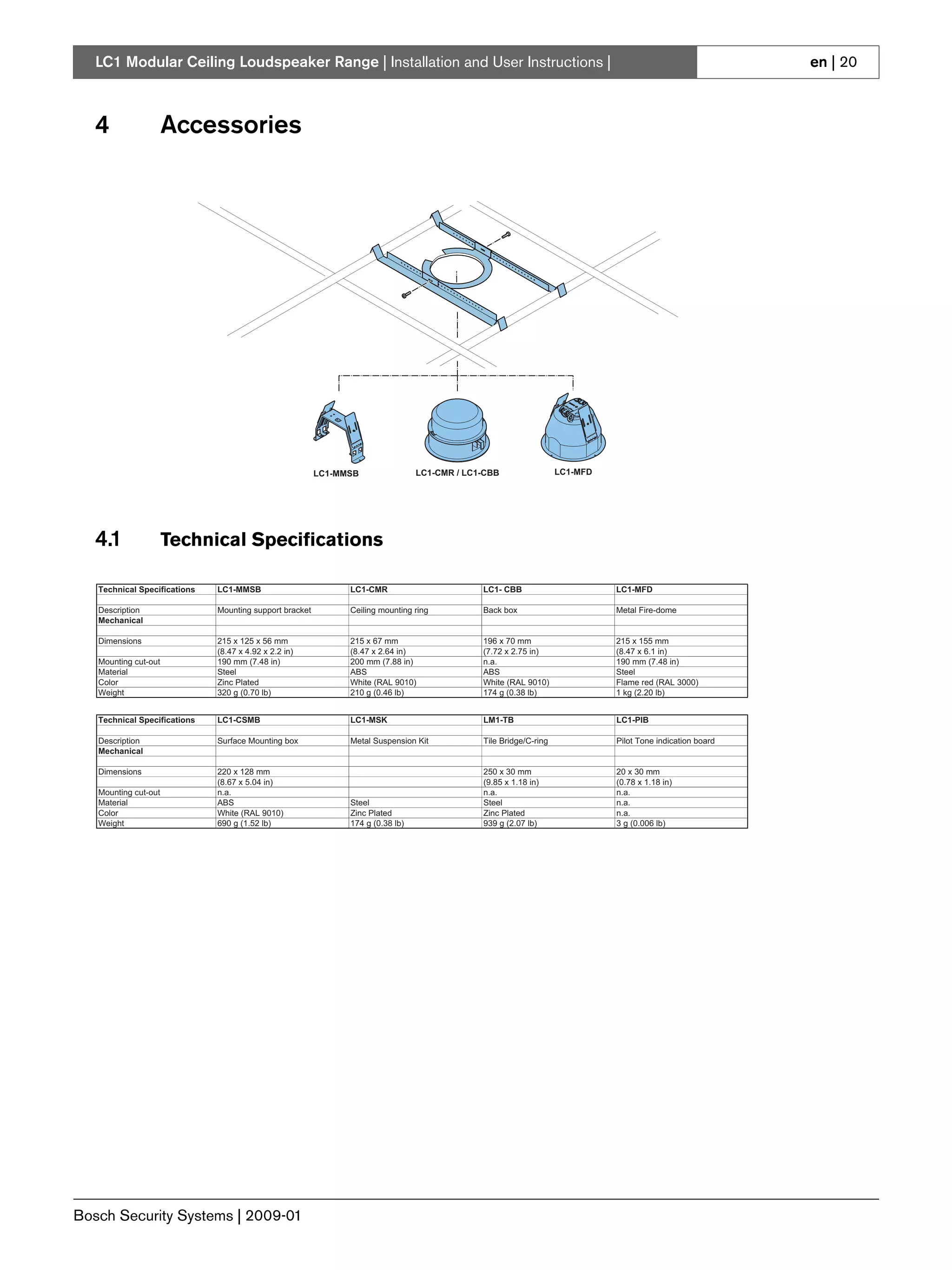 LC1 Modular Ceiling Loudspeaker Range | Installation and User Instructions |                                                                            en | 20



   4                  Accessories




                                                         LC1-MMSB                LC1-CMR / LC1-CBB                 LC1-MFD




   4.1                Technical Specifications

   Technical Specifications   LC1-MMSB                         LC1-CMR                        LC1- CBB                       LC1-MFD

   Description                Mounting support bracket         Ceiling mounting ring          Back box                       Metal Fire-dome
   Mechanical

   Dimensions                 215 x 125 x 56 mm                215 x 67 mm                    196 x 70 mm                    215 x 155 mm
                              (8.47 x 4.92 x 2.2 in)           (8.47 x 2.64 in)               (7.72 x 2.75 in)               (8.47 x 6.1 in)
   Mounting cut-out           190 mm (7.48 in)                 200 mm (7.88 in)               n.a.                           190 mm (7.48 in)
   Material                   Steel                            ABS                            ABS                            Steel
   Color                      Zinc Plated                      White (RAL 9010)               White (RAL 9010)               Flame red (RAL 3000)
   Weight                     320 g (0.70 lb)                  210 g (0.46 lb)                174 g (0.38 lb)                1 kg (2.20 lb)


   Technical Specifications   LC1-CSMB                         LC1-MSK                        LM1-TB                         LC1-PIB

   Description                Surface Mounting box             Metal Suspension Kit           Tile Bridge/C-ring             Pilot Tone indication board
   Mechanical

   Dimensions                 220 x 128 mm                                                    250 x 30 mm                    20 x 30 mm
                              (8.67 x 5.04 in)                                                (9.85 x 1.18 in)               (0.78 x 1.18 in)
   Mounting cut-out           n.a.                                                            n.a.                           n.a.
   Material                   ABS                              Steel                          Steel                          n.a.
   Color                      White (RAL 9010)                 Zinc Plated                    Zinc Plated                    n.a.
   Weight                     690 g (1.52 lb)                  174 g (0.38 lb)                939 g (2.07 lb)                3 g (0.006 lb)




Bosch Security Systems | 2009-01
 