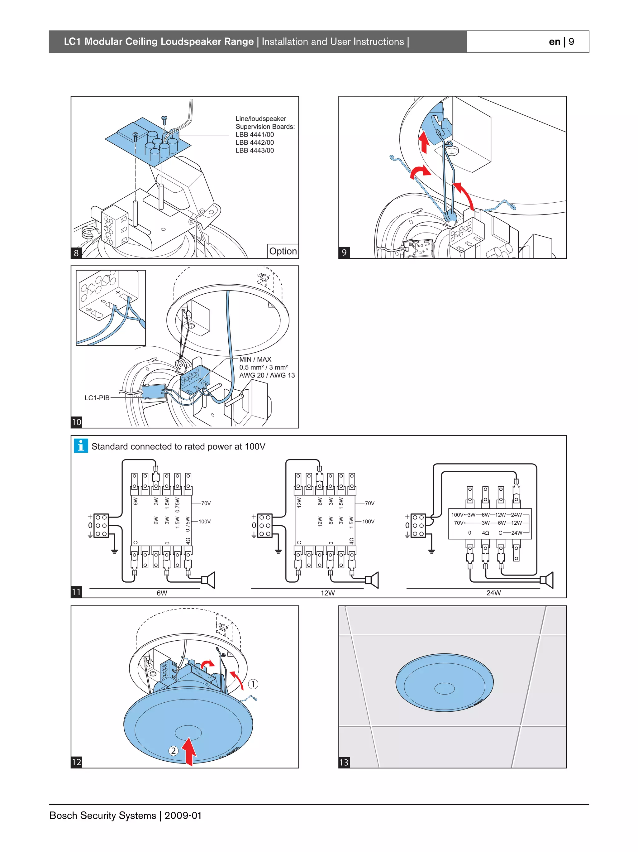 LC1 Modular Ceiling Loudspeaker Range | Installation and User Instructions |                                                                                en | 9




                                                                   Line/loudspeaker
                                                                      Line/loudspeaker
                                                                   Supervision Boards:
                                                                      Supervision Boards:
                                                                   LBB 4441/00
                                                                      LBB 4441/00
                                                                   LBB 4442/00
                                                                      LBB 4442/00
                                                                   LBB 4443/00
                                                                      LBB 4443/00




     8                                                                          Option                        9




                                                                      MIN / MAX
                                                                      0,5 mm² / 3 mm²
                                                                      AWG 20 / AWG 13


         LC1-PIB


    10                                                                          Option                       11

          Standard connected to rated power at 100V
                   6W


                        3W

                             1.5W
                                    1.5W 0.75W




                                                                                            12W


                                                                                                  6W

                                                                                                        3W
                                                                                                             1.5W
                   6W


                        3W

                             1.5W
                                    1.5W 0.75W




                                                                                            12W


                                                                                                  6W

                                                                                                        3W
                                                                                                             1.5W




                                                            70V                                                            70V

         +                                                                +                                                       +   100V 3W   6W 12W 24W
                        6W

                             3W


                                                 4Ω 0.75W




                                                                                                  12W

                                                                                                        6W
                                                                                                             3W
                                                                                                                    1.5W
                        6W

                             3W


                                                 4Ω 0.75W




                                                                                                  12W

                                                                                                        6W
                                                                                                             3W
                                                                                                                    1.5W




                                                            100V                                                           100V
         0                                                                0                                                       0    70V      3W  6W 12W
                                                                                                                                          0     4Ω   C   24W
                                                                                                                    4Ω
                                                                                                                    4Ω
                   C




                                                                                            C
                   C




                                                                                            C
                             0




                                                                                                        0
                             0




                                                                                                        0




    11
    12                   6W                                                                        12W                                           24W




                                                                           1
                                                                          1




                               2
                               2
    12
    13                                                                                                       13
                                                                                                             14




Bosch Security Systems | 2009-01
 