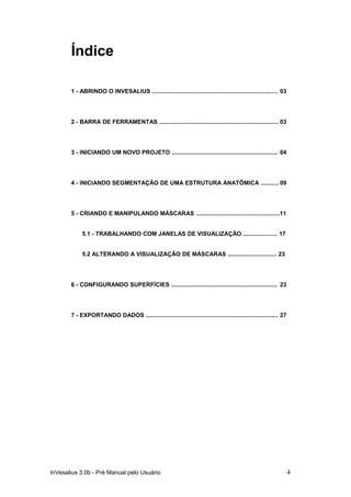 Índice

       1 - ABRINDO O INVESALIUS ............................................................................. 03




       2 - BARRA DE FERRAMENTAS ......................................................................... 03




       3 - INICIANDO UM NOVO PROJETO ................................................................. 04




       4 - INICIANDO SEGMENTAÇÃO DE UMA ESTRUTURA ANATÔMICA ........... 09




       5 - CRIANDO E MANIPULANDO MÁSCARAS ...................................................11


            5.1 - TRABALHANDO COM JANELAS DE VISUALIZAÇÃO ..................... 17


            5.2 ALTERANDO A VISUALIZAÇÃO DE MÁSCARAS .............................. 23




       6 - CONFIGURANDO SUPERFÍCIES ................................................................. 23




       7 - EXPORTANDO DADOS ................................................................................. 27




InVesalius 3.0b - Pré Manual pelo Usuário                                                                          4
 