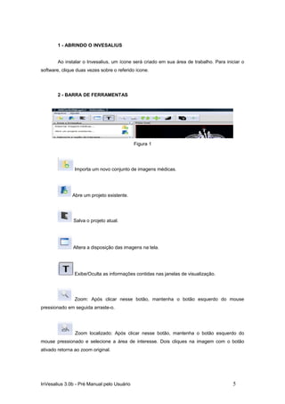 1 - ABRINDO O INVESALIUS


        Ao instalar o Invesalius, um ícone será criado em sua área de trabalho. Para iniciar o
software, clique duas vezes sobre o referido ícone.




        2 - BARRA DE FERRAMENTAS




                                            Figura 1




                Importa um novo conjunto de imagens médicas.




              Abre um projeto existente.




               Salva o projeto atual.




               Altera a disposição das imagens na tela.




                Exibe/Oculta as informações contidas nas janelas de visualização.




                Zoom: Após clicar nesse botão, mantenha o botão esquerdo do mouse
pressionado em seguida arraste-o.




                Zoom localizado: Após clicar nesse botão, mantenha o botão esquerdo do
mouse pressionado e selecione a área de interesse. Dois cliques na imagem com o botão
ativado retorna ao zoom original.




InVesalius 3.0b - Pré Manual pelo Usuário                                               5
 