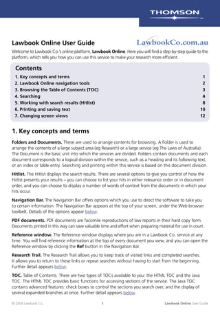 © 2004 Lawbook Co. 1 Lawbook Online User Guide
1. Key concepts and terms
Folders and Documents. These are used to arrange contents for browsing. A Folder is used to
arrange the contents of a large subject area (eg Research) or a large service (eg The Laws of Australia).
The Document is the basic unit into which the services are divided. Folders contain documents and each
document corresponds to a logical division within the service, such as a heading and its following text,
or an index or table entry. Searching and printing within this service is based on this document division.
Hitlist. The Hitlist displays the search results. There are several options to give you control of how the
Hitlist presents your results – you can choose to list your hits in either relevance order or in document
order, and you can choose to display a number of words of context from the documents in which your
hits occur.
Navigation Bar. The Navigation Bar offers options which you use to direct the software to take you
to certain information. The Navigation Bar appears at the top of your screen, under the Web browser
toolbelt. Details of the options appear below.
PDF documents. PDF documents are facsimile reproductions of law reports in their hard copy form.
Documents printed in this way can save valuable time and effort when preparing material for use in court.
Reference window. The Reference window displays where you are in a Lawbook Co. service at any
time. You will ﬁnd reference information at the top of every document you view, and you can open the
Reference window by clicking the Ref button in the Navigation Bar.
Research Trail. The Research Trail allows you to keep track of visited links and completed searches.
It allows you to return to these links or repeat searches without having to start from the beginning.
Further detail appears below.
TOC. Table of Contents. There are two types of TOCs available to you: the HTML TOC and the Java
TOC. The HTML TOC provides basic functions for accessing sections of the service. The Java TOC
contains advanced features: check boxes to control the sections you search over, and the display of
several expanded branches at once. Further detail appears below.
Lawbook Online User Guide
Welcome to Lawbook Co.’s online platform, Lawbook Online. Here you will ﬁnd a step-by-step guide to the
platform, which tells you how you can use this service to make your research more efﬁcient.
Contents
1. Key concepts and terms 1
2. Lawbook Online navigation tools 2
3. Browsing the Table of Contents (TOC) 3
4. Searching 4
5. Working with search results (Hitlist) 8
6. Printing and saving text 10
7. Changing screen views 12
 