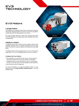 p. 10LEGO.com/mindstorms
LEGO, the LEGO logo, MINDSTORMS and the MINDSTORMS logo are trademarks of the/
sont des marques de commerce de/son marcas registradas de LEGO Group. ©2013 The LEGO Group. 041329.
EV3
Technology
EV3 Motors
Large Motor
The Large Motor is a powerful“smart”motor. It has a built-in Rotation
Sensor with 1-degree resolution for precise control.The Large Motor
is optimized to be the driving base on your robots.
By using the Move Steering or Move Tank programming block
in the EV3 Software, the Large Motors will coordinate the action
simultaneously.
Medium Motor
The Medium Motor also includes a built-in Rotation Sensor (with
1-degree resolution), but it is smaller and lighter than the Large
Motor.That means it is able to respond more quickly than the Large
Motor.
The Medium Motor can be programmed to turn on or off, control its
power level, or to run for a specified amount of time or rotations.
Compare the Two Motors:
+	The Large Motor runs at 160–170 rpm, with a running torque of
20 Ncm and a stall torque of 40 Ncm (slower, but stronger).
+	The Medium Motor runs at 240–250 rpm, with a running torque
of 8 Ncm and a stall torque of 12 Ncm (faster, but less powerful).
+	Both motors are Auto ID supported.
For more information on using the Rotation Sensor in your
programming, see Using the Motor Rotation Sensor in the EV3
Software Help.
Large Motor
Medium Motor
 