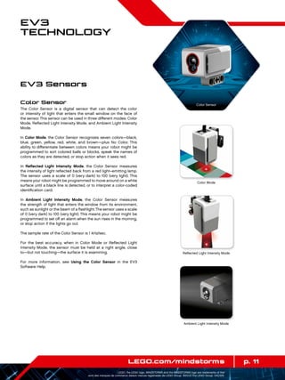 p. 11LEGO.com/mindstorms
LEGO, the LEGO logo, MINDSTORMS and the MINDSTORMS logo are trademarks of the/
sont des marques de commerce de/son marcas registradas de LEGO Group. ©2013 The LEGO Group. 041329.
EV3
Technology
Color Sensor
The Color Sensor is a digital sensor that can detect the color
or intensity of light that enters the small window on the face of
the sensor. This sensor can be used in three different modes: Color
Mode, Reflected Light Intensity Mode, and Ambient Light Intensity
Mode.
In Color Mode, the Color Sensor recognizes seven colors—black,
blue, green, yellow, red, white, and brown—plus No Color. This
ability to differentiate between colors means your robot might be
programmed to sort colored balls or blocks, speak the names of
colors as they are detected, or stop action when it sees red.
In Reflected Light Intensity Mode, the Color Sensor measures
the intensity of light reflected back from a red light–emitting lamp.
The sensor uses a scale of 0 (very dark) to 100 (very light). This
means your robot might be programmed to move around on a white
surface until a black line is detected, or to interpret a color-coded
identification card.
In Ambient Light Intensity Mode, the Color Sensor measures
the strength of light that enters the window from its environment,
such as sunlight or the beam of a flashlight.The sensor uses a scale
of 0 (very dark) to 100 (very light). This means your robot might be
programmed to set off an alarm when the sun rises in the morning,
or stop action if the lights go out.
The sample rate of the Color Sensor is 1 kHz/sec.
For the best accuracy, when in Color Mode or Reflected Light
Intensity Mode, the sensor must be held at a right angle, close
to—but not touching—the surface it is examining.
For more information, see Using the Color Sensor in the EV3
Software Help.
EV3 Sensors
Color Mode
Reflected Light Intensity Mode
Ambient Light Intensity Mode
Color Sensor
 