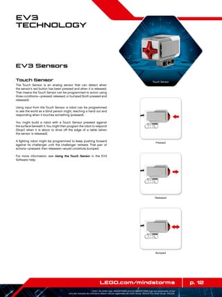 p. 12LEGO.com/mindstorms
LEGO, the LEGO logo, MINDSTORMS and the MINDSTORMS logo are trademarks of the/
sont des marques de commerce de/son marcas registradas de LEGO Group. ©2013 The LEGO Group. 041329.
EV3
Technology
Touch Sensor
The Touch Sensor is an analog sensor that can detect when
the sensor’s red button has been pressed and when it is released.
That means the Touch Sensor can be programmed to action using
three conditions—pressed, released, or bumped (both pressed and
released).
Using input from the Touch Sensor, a robot can be programmed
to see the world as a blind person might, reaching a hand out and
responding when it touches something (pressed).
You might build a robot with a Touch Sensor pressed against
the surface beneath it. You might then program the robot to respond
(Stop!) when it is about to drive off the edge of a table (when
the sensor is released).
A fighting robot might be programmed to keep pushing forward
against its challenger until the challenger retreats. That pair of
actions—pressed, then released—would constitute bumped.
For more information, see Using the Touch Sensor in the EV3
Software Help.
EV3 Sensors
Touch Sensor
Released
Bumped
Pressed
 