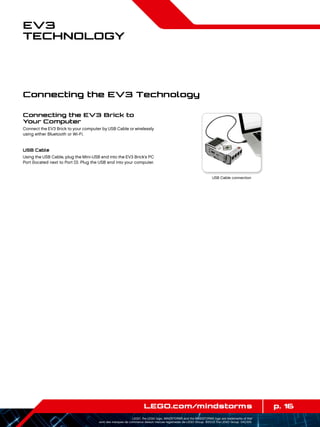 p. 16LEGO.com/mindstorms
LEGO, the LEGO logo, MINDSTORMS and the MINDSTORMS logo are trademarks of the/
sont des marques de commerce de/son marcas registradas de LEGO Group. ©2013 The LEGO Group. 041329.
EV3
Technology
Connecting the EV3 Brick to
Your Computer
Connect the EV3 Brick to your computer by USB Cable or wirelessly
using either Bluetooth or Wi-Fi.
USB Cable
Using the USB Cable, plug the Mini-USB end into the EV3 Brick’s PC
Port (located next to Port D). Plug the USB end into your computer.
USB Cable connection
Connecting the EV3 Technology
 