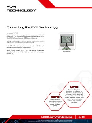 p. 18LEGO.com/mindstorms
LEGO, the LEGO logo, MINDSTORMS and the MINDSTORMS logo are trademarks of the/
sont des marques de commerce de/son marcas registradas de LEGO Group. ©2013 The LEGO Group. 041329.
EV3
Technology
NOTE:
The EV3 Brick only
supports the following
network encryption
modes: None and
WPA2.
Wireless—Wi-Fi
Your first step in connecting to Wi-Fi is to acquire a Wi-Fi USB
dongle. For a list of compatible dongles, go to the official LEGO®
MINDSTORMS®
website (www. LEGO.com/mindstorms).
To begin the setup, you must have access to a wireless network,
and know the network’s name and its password.
If the EV3 Software is open, close it and insert your Wi-Fi dongle
into the EV3 Brick using the USB Host Port.
Before you can connect the EV3 Brick to a network, you will need
to enable Wi-Fi on the EV3 Brick. Directions for this can be found
on page 29.
Settings screen
Connecting the EV3 Technology
NOTE:
Because of keyboard
limitations, the password for
the network must be made up
of numbers, capital letters, and
lowercase letters. You will not be
able to use some symbols, such
as the # sign, or letters and
symbols from non-Latin
alphabets.
 