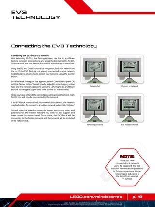 p. 19LEGO.com/mindstorms
LEGO, the LEGO logo, MINDSTORMS and the MINDSTORMS logo are trademarks of the/
sont des marques de commerce de/son marcas registradas de LEGO Group. ©2013 The LEGO Group. 041329.
EV3
Technology
Connecting the EV3 Brick to a network
After selecting Wi-Fi on the Settings screen, use the Up and Down
buttons to select Connections and press the Center button for OK.
The EV3 Brick will now search for and list available Wi-Fi networks.
Using the Up and Down buttons for navigation, find your network on
the list. If the EV3 Brick is not already connected to your network
(indicated by a check mark), select your network using the Center
button.
In the Network dialog box that appears, select Connect and press OK
with the Center button.You will now be asked to enter the encryption
type and the network password using the Left, Right, Up, and Down
buttons to navigate (upper and lower cases do matter here).
Once you have entered the correct password, press the check mark
for OK. You will now be connected to the network.
If the EV3 Brick does not find your network in its search, the network
may be hidden.To connect to a hidden network, select“Add hidden.”
You will then be asked to enter the name, encryption type, and
password for the hidden network you wish to add (upper and
lower cases do matter here). Once done, the EV3 Brick will be
connected to the hidden network and the network will be included
in the network list.
NOTE:
Once you have
connected to a network
using its password, the EV3
Brick will remember the password
for future connections. Known
networks are indicated in
the list with an asterisk
“*” symbol.
Network list Connect to network
Network password Add hidden network
Connecting the EV3 Technology
 