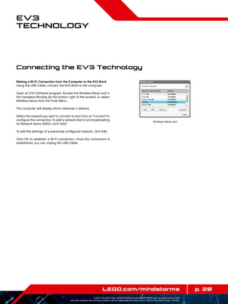 p. 20LEGO.com/mindstorms
LEGO, the LEGO logo, MINDSTORMS and the MINDSTORMS logo are trademarks of the/
sont des marques de commerce de/son marcas registradas de LEGO Group. ©2013 The LEGO Group. 041329.
EV3
Technology
Making a Wi-Fi Connection from the Computer to the EV3 Brick
Using the USB Cable, connect the EV3 Brick to the computer.
Open an EV3 Software program. Access the Wireless Setup tool in
the Hardware Window (at the bottom right of the screen), or select
Wireless Setup from the Tools Menu.
The computer will display which networks it detects.
Select the network you want to connect to and click on“Connect”to
configure the connection.To add a network that is not broadcasting
its Network Name (SSID), click “Add.”
To edit the settings of a previously configured network, click Edit.
Click OK to establish a Wi-Fi connection. Once the connection is
established, you can unplug the USB Cable.
Wireless Setup tool
Connecting the EV3 Technology
 