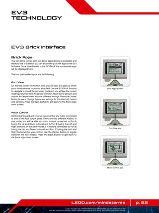 p. 22LEGO.com/mindstorms
LEGO, the LEGO logo, MINDSTORMS and the MINDSTORMS logo are trademarks of the/
sont des marques de commerce de/son marcas registradas de LEGO Group. ©2013 The LEGO Group. 041329.
EV3
Technology
Brick Apps
The EV3 Brick comes with four brick applications preinstalled and
ready to use. In addition, you can also make your own apps in the EV3
Software. Once downloaded to the EV3 Brick, the homemade apps
will be displayed here.
The four preinstalled apps are the following:
Port View
On the first screen in the Port View, you will see, at a glance, which
ports have sensors or motors attached. Use the EV3 Brick Buttons
to navigate to one of the occupied ports and you will see the current
readings returned from thesensor or motor. Attach some sensors and
motors and experiment with the different settings. Press the Center
button to see or change the current settings for the attached motors
and sensors. Press the Back button to get back to the Brick Apps
main screen.
Motor Control
Control the forward and reverse movement of any motor connected
to one of the four output ports. There are two different modes. In
one mode, you will be able to control motors connected to Port A
(using the Up and Down buttons) and to Port D (using the Left and
Right buttons). In the other mode, it is motors connected to Port B
(using the Up and Down buttons) and Port C (using the Left and
Right buttons) that you control. Use the Center button to toggle
between the two modes. Press the Back button to get back to
the Brick Apps main screen.
EV3 Brick Interface
Brick Apps screen
Port View app
Motor Control app
 
