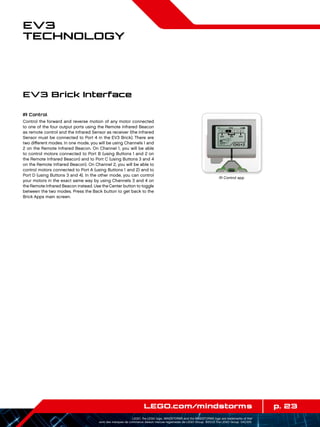 p. 23LEGO.com/mindstorms
LEGO, the LEGO logo, MINDSTORMS and the MINDSTORMS logo are trademarks of the/
sont des marques de commerce de/son marcas registradas de LEGO Group. ©2013 The LEGO Group. 041329.
EV3
Technology
IR Control
Control the forward and reverse motion of any motor connected
to one of the four output ports using the Remote Infrared Beacon
as remote control and the Infrared Sensor as receiver (the Infrared
Sensor must be connected to Port 4 in the EV3 Brick). There are
two different modes. In one mode, you will be using Channels 1 and
2 on the Remote Infrared Beacon. On Channel 1, you will be able
to control motors connected to Port B (using Buttons 1 and 2 on
the Remote Infrared Beacon) and to Port C (using Buttons 3 and 4
on the Remote Infrared Beacon). On Channel 2, you will be able to
control motors connected to Port A (using Buttons 1 and 2) and to
Port D (using Buttons 3 and 4). In the other mode, you can control
your motors in the exact same way by using Channels 3 and 4 on
the Remote Infrared Beacon instead. Use the Center button to toggle
between the two modes. Press the Back button to get back to the
Brick Apps main screen.
EV3 Brick Interface
IR Control app
 