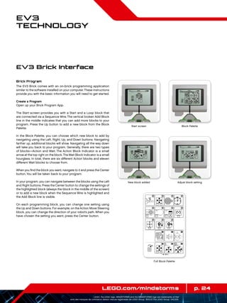 p. 24LEGO.com/mindstorms
LEGO, the LEGO logo, MINDSTORMS and the MINDSTORMS logo are trademarks of the/
sont des marques de commerce de/son marcas registradas de LEGO Group. ©2013 The LEGO Group. 041329.
EV3
Technology
Brick Program
The EV3 Brick comes with an on-brick programming application
similar to the software installed on your computer.These instructions
provide you with the basic information you will need to get started.
Create a Program
Open up your Brick Program App.
The Start screen provides you with a Start and a Loop block that
are connected via a Sequence Wire. The vertical broken Add Block
line in the middle indicates that you can add more blocks to your
program. Press the Up button to add a new block from the Block
Palette.
In the Block Palette, you can choose which new block to add by
navigating using the Left, Right, Up, and Down buttons. Navigating
farther up, additional blocks will show. Navigating all the way down
will take you back to your program. Generally, there are two types
of blocks—Action and Wait. The Action Block Indicator is a small
arrow at the top right on the block.The Wait Block Indicator is a small
hourglass. In total, there are six different Action blocks and eleven
different Wait blocks to choose from.
When you find the block you want, navigate to it and press the Center
button. You will be taken back to your program.
In your program, you can navigate between the blocks using the Left
and Right buttons. Press the Center button to change the settings of
the highlighted block (always the block in the middle of the screen)
or to add a new block when the Sequence Wire is highlighted and
the Add Block line is visible.
On each programming block, you can change one setting using
the Up and Down buttons. For example, on the Action Move Steering
block, you can change the direction of your robot’s path. When you
have chosen the setting you want, press the Center button.
EV3 Brick Interface
Start screen Block Palette
Full Block Palette
New block added Adjust block setting
 