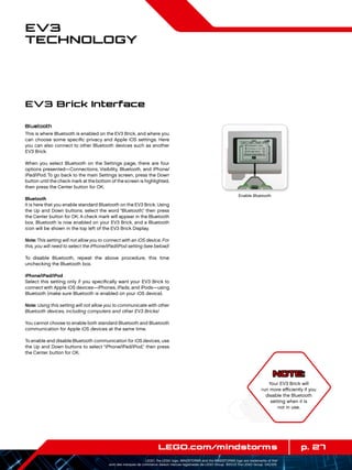 p. 27LEGO.com/mindstorms
LEGO, the LEGO logo, MINDSTORMS and the MINDSTORMS logo are trademarks of the/
sont des marques de commerce de/son marcas registradas de LEGO Group. ©2013 The LEGO Group. 041329.
EV3
Technology
Bluetooth
This is where Bluetooth is enabled on the EV3 Brick, and where you
can choose some specific privacy and Apple iOS settings. Here
you can also connect to other Bluetooth devices such as another
EV3 Brick.
When you select Bluetooth on the Settings page, there are four
options presented—Connections, Visibility, Bluetooth, and iPhone/
iPad/iPod. To go back to the main Settings screen, press the Down
button until the check mark at the bottom of the screen is highlighted,
then press the Center button for OK.
Bluetooth
It is here that you enable standard Bluetooth on the EV3 Brick. Using
the Up and Down buttons, select the word “Bluetooth,” then press
the Center button for OK. A check mark will appear in the Bluetooth
box. Bluetooth is now enabled on your EV3 Brick, and a Bluetooth
icon will be shown in the top left of the EV3 Brick Display.
Note:This setting will not allow you to connect with an iOS device. For
this, you will need to select the iPhone/iPad/iPod setting (see below)!
To disable Bluetooth, repeat the above procedure, this time
unchecking the Bluetooth box.
iPhone/iPad/iPod
Select this setting only if you specifically want your EV3 Brick to
connect with Apple iOS devices—iPhones, iPads, and iPods—using
Bluetooth (make sure Bluetooth is enabled on your iOS device).
Note: Using this setting will not allow you to communicate with other
Bluetooth devices, including computers and other EV3 Bricks!
You cannot choose to enable both standard Bluetooth and Bluetooth
communication for Apple iOS devices at the same time.
To enable and disable Bluetooth communication for iOS devices, use
the Up and Down buttons to select “iPhone/iPad/iPod,” then press
the Center button for OK.
EV3 Brick Interface
Enable Bluetooth
NOTE:
Your EV3 Brick will
run more efficiently if you
disable the Bluetooth
setting when it is
not in use.
 
