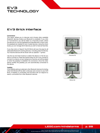p. 28LEGO.com/mindstorms
LEGO, the LEGO logo, MINDSTORMS and the MINDSTORMS logo are trademarks of the/
sont des marques de commerce de/son marcas registradas de LEGO Group. ©2013 The LEGO Group. 041329.
EV3
Technology
Connections
This option allows you to discover and choose other available
Bluetooth devices (make sure Bluetooth is enabled). If you click
on “Connections,” you will be taken to a Favorites screen, where
the devices you trust are displayed and identified with a check mark.
No passkeys are needed for your trusted devices. Using the check
boxes, you can manage which devices you wish to have as Favorites.
If you then click on “Search,” the EV3 Brick will scan the area for all
detectable Bluetooth-emitting devices—including other EV3 Bricks.
Your favorite devices will be shown with an asterisk “*”symbol.
Use the Up and Down buttons to select the device on the list you
wish to connect to. Press the Center button for OK. If you choose to
connect to a device not yet marked as a Favorite, you will be asked
to enter the passkey to establish the connection. Once the other
device verifies the passkey, you are automatically connected to
the device.
Visibility
If the Visibility setting is selected, other Bluetooth devices (including
other EV3 Bricks) will be able to discover and connect to your EV3
Brick. If Visibility is unchecked, the EV3 Brick will not respond to
search commands from other Bluetooth devices.
EV3 Brick Interface
Favorites list
Device list
 