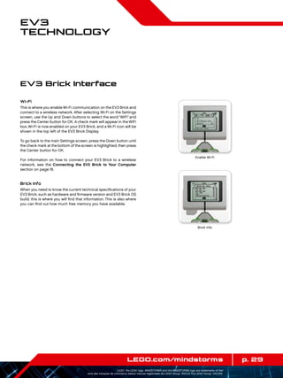 p. 29LEGO.com/mindstorms
LEGO, the LEGO logo, MINDSTORMS and the MINDSTORMS logo are trademarks of the/
sont des marques de commerce de/son marcas registradas de LEGO Group. ©2013 The LEGO Group. 041329.
EV3
Technology
EV3 Brick Interface
Wi-Fi
This is where you enable Wi-Fi communication on the EV3 Brick and
connect to a wireless network. After selecting Wi-Fi on the Settings
screen, use the Up and Down buttons to select the word “WiFi”and
press the Center button for OK. A check mark will appear in the WiFi
box. Wi-Fi is now enabled on your EV3 Brick, and a Wi-Fi icon will be
shown in the top left of the EV3 Brick Display.
To go back to the main Settings screen, press the Down button until
the check mark at the bottom of the screen is highlighted, then press
the Center button for OK.
For information on how to connect your EV3 Brick to a wireless
network, see the Connecting the EV3 Brick to Your Computer
section on page 18.
Brick Info
When you need to know the current technical specifications of your
EV3 Brick, such as hardware and firmware version and EV3 Brick OS
build, this is where you will find that information. This is also where
you can find out how much free memory you have available.
Brick Info
Enable Wi-Fi
 