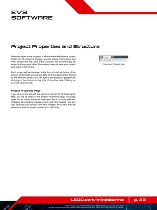 p. 32LEGO.com/mindstorms
LEGO, the LEGO logo, MINDSTORMS and the MINDSTORMS logo are trademarks of the/
sont des marques de commerce de/son marcas registradas de LEGO Group. ©2013 The LEGO Group. 041329.
EV3
Software
When you open a new program, it will automatically create a project
folder file. All programs, images, sounds, videos, instructions, and
other assets that are used within a project will automatically be
stored in this project folder.This makes it easy to store your project
and share it with others.
Each project will be displayed in the form of a tab at the top of the
screen. Underneath, you will see tabs for the programs that belong
to the selected project. You can add a new project or program by
clicking on the + button to the right of the other tabs. Clicking on
an X will close the tab.
Project Properties Page
If you click on the tab with the wrench to the far left of the program
tabs, you will be taken to the Project Properties page. This page
gives you an orderly display of the project that is currently selected,
including all programs, images, sound, and other assets. Here you
can describe your project with text, images, and video that will
determine how the project shows up in the Lobby.
Project Properties and Structure
Project and Program tabs
 