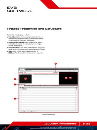 1
3
2
4
p. 33LEGO.com/mindstorms
LEGO, the LEGO logo, MINDSTORMS and the MINDSTORMS logo are trademarks of the/
sont des marques de commerce de/son marcas registradas de LEGO Group. ©2013 The LEGO Group. 041329.
EV3
Software
Project Properties displayed include:
	1.	Project Description—Give your project a title, describe it,
and insert any images and video you would like to appear
in the Lobby when the project is previewed.
	2.	Project Content Overview—Here you will find all assets
included in the project: for example, programs, images,
sounds, and My Blocks.
	3.	Daisy Chain Mode—This check box enables the Daisy Chain
Mode, so you can program up to four connected EV3 Bricks.
	4.	Share—Here you can easily share your project on
LEGO.com/mindstorms (Internet connection is required).
Project Properties and Structure
Project Properties page
 