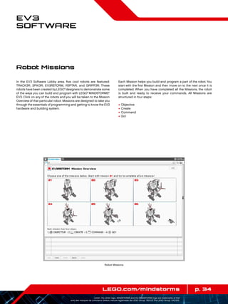 p. 34LEGO.com/mindstorms
LEGO, the LEGO logo, MINDSTORMS and the MINDSTORMS logo are trademarks of the/
sont des marques de commerce de/son marcas registradas de LEGO Group. ©2013 The LEGO Group. 041329.
EV3
Software
In the EV3 Software Lobby area, five cool robots are featured:
TRACK3R, SPIK3R, EV3RSTORM, R3PTAR, and GRIPP3R. These
robots have been created by LEGO®
designers to demonstrate some
of the ways you can build and program with LEGO®
MINDSTORMS®
EV3. Click on any of the robots and you will be taken to the Mission
Overview of that particular robot. Missions are designed to take you
through the essentials of programming and getting to know the EV3
hardware and building system.
Each Mission helps you build and program a part of the robot. You
start with the first Mission and then move on to the next once it is
completed. When you have completed all the Missions, the robot
is built and ready to receive your commands. All Missions are
structured in four steps:
+	Objective
+	Create
+	Command
+	Go!
Robot Missions
Robot Missions
 