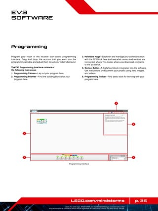 1
2
4
5
3
p. 35LEGO.com/mindstorms
LEGO, the LEGO logo, MINDSTORMS and the MINDSTORMS logo are trademarks of the/
sont des marques de commerce de/son marcas registradas de LEGO Group. ©2013 The LEGO Group. 041329.
EV3
Software
Program your robot in the intuitive icon-based programming
interface. Drag and drop the actions that you want into the
programming window and adjust them to suit your robot’s behavior.
The EV3 Programming interface consists of
the following main areas:
	1.	Programming Canvas—Lay out your program here.
	2.	Programming Palettes—Find the building blocks for your
program here.
	3.	Hardware Page—Establish and manage your communication
with the EV3 Brick here and see what motors and sensors are
connected where. This is also where you download programs
to the EV3 Brick.
	4.	Content Editor—A digital workbook integrated into the software.
Get instructions or document your project using text, images,
and videos.
	5.	Programming Toolbar—Find basic tools for working with your
program here.
Programming
Programming interface
 