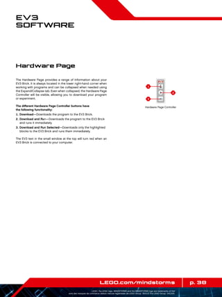 1
3
2
p. 38LEGO.com/mindstorms
LEGO, the LEGO logo, MINDSTORMS and the MINDSTORMS logo are trademarks of the/
sont des marques de commerce de/son marcas registradas de LEGO Group. ©2013 The LEGO Group. 041329.
EV3
Software
The Hardware Page provides a range of information about your
EV3 Brick. It is always located in the lower right-hand corner when
working with programs and can be collapsed when needed using
the Expand/Collapse tab. Even when collapsed, the Hardware Page
Controller will be visible, allowing you to download your program
or experiment.
The different Hardware Page Controller buttons have
the following functionality:
	1.	Download—Downloads the program to the EV3 Brick.
	2.	Download and Run—Downloads the program to the EV3 Brick
and runs it immediately.
	3.	Download and Run Selected—Downloads only the highlighted
blocks to the EV3 Brick and runs them immediately.
The EV3 text in the small window at the top will turn red when an
EV3 Brick is connected to your computer.
Hardware Page
Hardware Page Controller
 