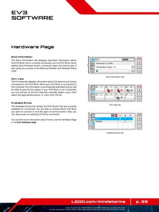 p. 39LEGO.com/mindstorms
LEGO, the LEGO logo, MINDSTORMS and the MINDSTORMS logo are trademarks of the/
sont des marques de commerce de/son marcas registradas de LEGO Group. ©2013 The LEGO Group. 041329.
EV3
Software
Brick Information
The Brick Information tab displays important information about
the EV3 Brick that is currently connected, such as EV3 Brick name,
battery level, firmware version, connection type, and memory bar. It
also gives you access to the Memory Browser and Wireless Setup
tools.
Port View
The PortView tab displays information about the sensors and motors
connected to the EV3 Brick. When your EV3 Brick is connected to
the computer, this information is automatically identified and you will
be able to see the live values. If your EV3 Brick is not connected,
you can still set up the Port View tab manually. Select a port, then
select the appropriate sensor or motor from the list.
Available Bricks
The Available Bricks tab shows the EV3 Bricks that are currently
available for connection. You are able to choose which EV3 Brick
you want to connect to and the type of communication. Also, you
can disconnect an existing EV3 Brick connection.
You can find more information about how to use the Hardware Page
in the EV3 Software Help.
Hardware Page
Brick Information tab
Port View tab
Available Bricks tab
 