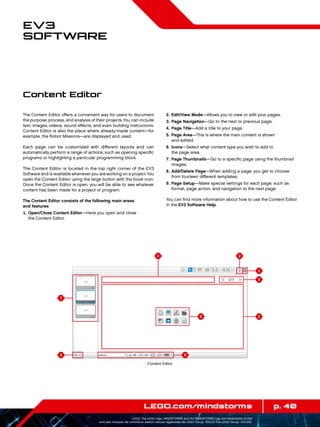 4 2
1
56
9
3
8
7
p. 40LEGO.com/mindstorms
LEGO, the LEGO logo, MINDSTORMS and the MINDSTORMS logo are trademarks of the/
sont des marques de commerce de/son marcas registradas de LEGO Group. ©2013 The LEGO Group. 041329.
EV3
Software
The Content Editor offers a convenient way for users to document
the purpose, process, and analysis of their projects.You can include
text, images, videos, sound effects, and even building instructions.
Content Editor is also the place where already-made content—for
example, the Robot Missions—are displayed and used.
Each page can be customized with different layouts and can
automatically perform a range of actions, such as opening specific
programs or highlighting a particular programming block.
The Content Editor is located in the top right corner of the EV3
Software and is available whenever you are working on a project.You
open the Content Editor using the large button with the book icon.
Once the Content Editor is open, you will be able to see whatever
content has been made for a project or program.
The Content Editor consists of the following main areas
and features:
	1.	Open/Close Content Editor—Here you open and close
the Content Editor.
	2.	Edit/View Mode—Allows you to view or edit your pages.
	3.	Page Navigation—Go to the next or previous page.
	4.	Page Title—Add a title to your page.
	5.	Page Area—This is where the main content is shown
and edited.
	6.	Icons—Select what content type you wish to add to
the page area.
	7.	Page Thumbnails—Go to a specific page using the thumbnail
images.
	8.	Add/Delete Page—When adding a page, you get to choose
from fourteen different templates.
	9.	Page Setup—Make special settings for each page, such as
format, page action, and navigation to the next page.
You can find more information about how to use the Content Editor
in the EV3 Software Help.
Content Editor
Content Editor
 