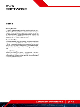 p. 42LEGO.com/mindstorms
LEGO, the LEGO logo, MINDSTORMS and the MINDSTORMS logo are trademarks of the/
sont des marques de commerce de/son marcas registradas de LEGO Group. ©2013 The LEGO Group. 041329.
EV3
Software
Memory Browser
It is easy to lose track of what you have stored on your EV3 Brick.
The Memory Browser provides an overview of memory use on your
EV3 Brick (including an SD card if you have it inserted). You can use
the Memory Browser to transfer programs, sounds, graphics, and
other files between your EV3 Brick and a computer, and copy and
delete files that are already on your EV3 Brick.
Download as App
Advanced users may enjoy the challenge of creating applications
for generic tasks on the EV3 Brick. An EV3 Brick app is made as
a normal EV3 program, but when downloaded to the EV3 Brick
using this tool, it will show up as a new app in the Brick Apps screen,
together with the default apps such as Brick Programming and Port
View.
Import Brick Program
This tool will enable you to import a program made in the Brick
Program App on the EV3 Brick to the EV3 Software programming
environment.Your program can then be further refined using the full
functionality of the EV3 Software.
Tools
 